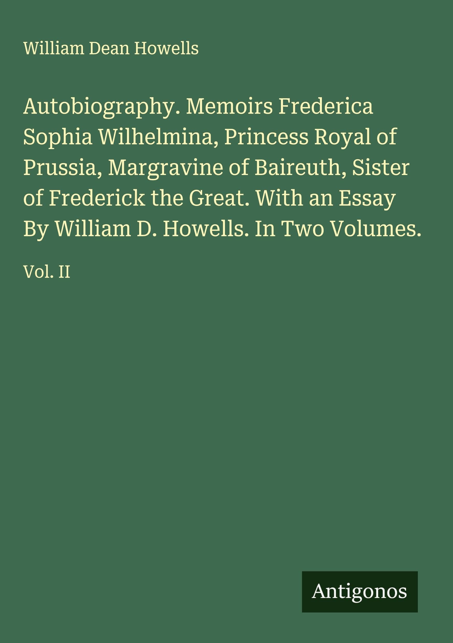 Autobiography. Memoirs Frederica Sophia Wilhelmina, Princess Royal of Prussia, Margravine of Baireuth, Sister of Frederick the Great. With an Essay By William D. Howells. In Two Volumes. Classics