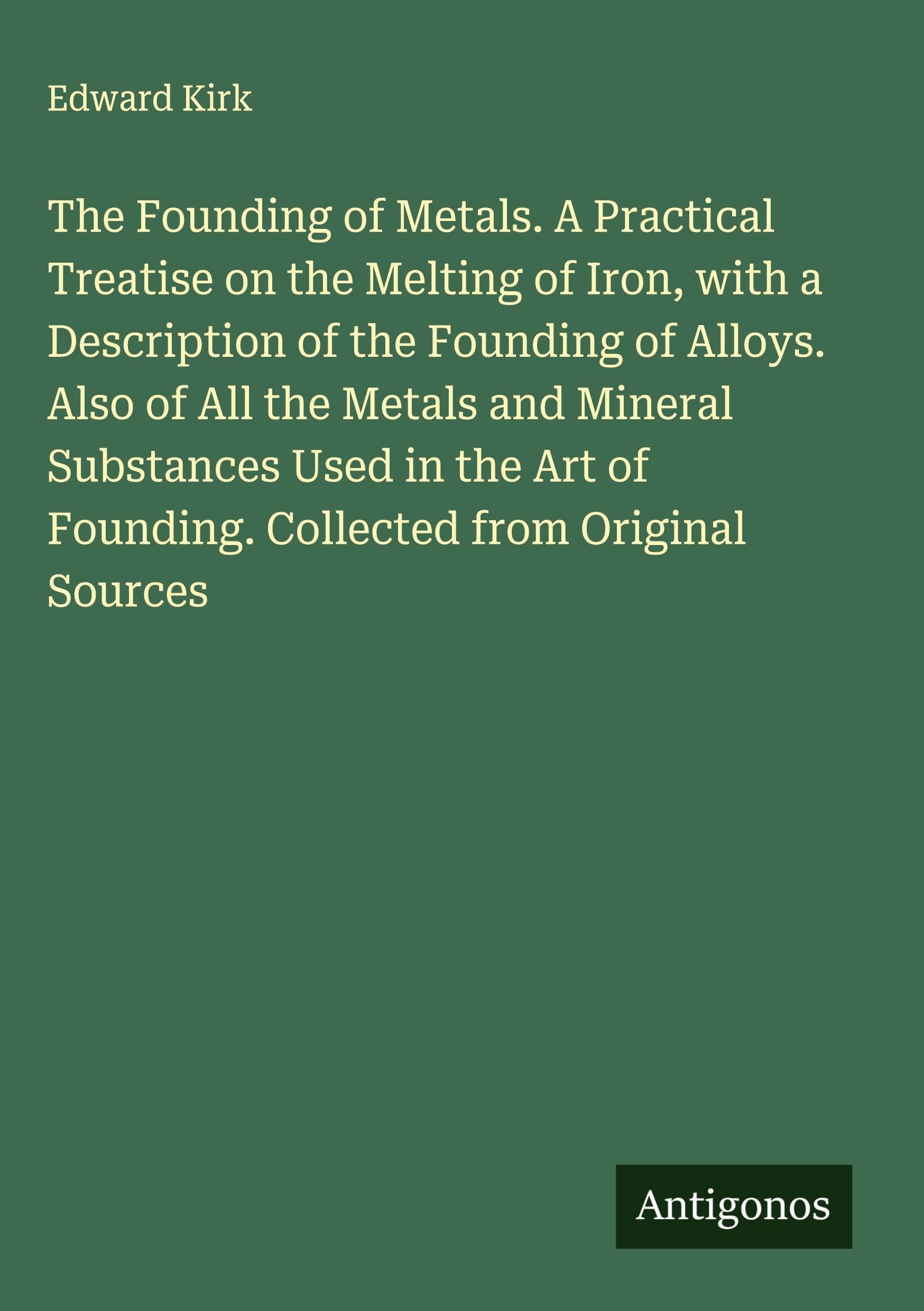 The Founding of Metals. A Practical Treatise on the Melting of Iron, with a Description of the Founding of Alloys. Also of All the Metals and Mineral Substances Used in the Art of Founding. Collected from Original Sources Classics