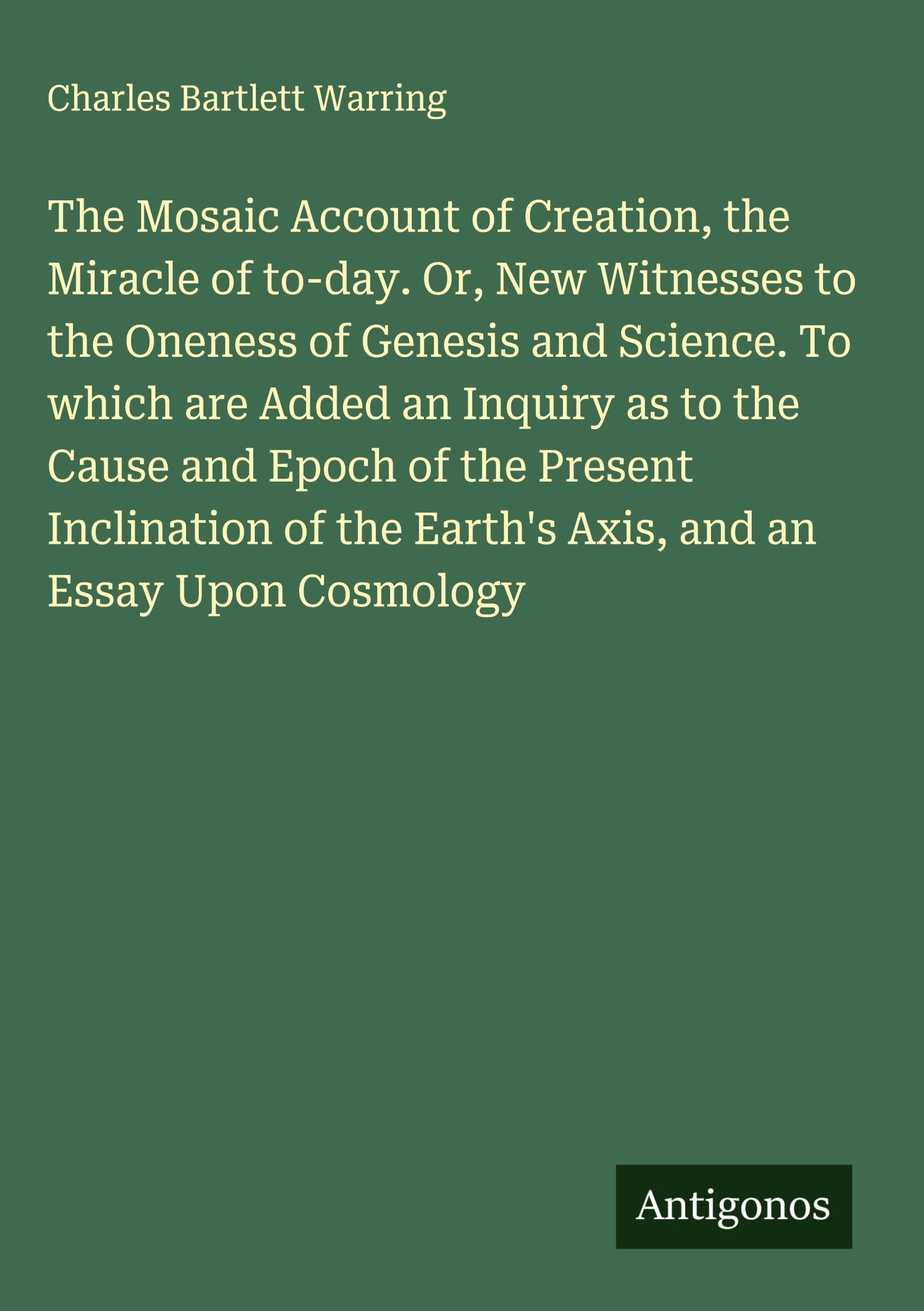The Mosaic Account of Creation, the Miracle of to-day. Or, New Witnesses to the Oneness of Genesis and Science. To which are Added an Inquiry as to the Cause and Epoch of the Present Inclination of the Earth's Axis, and an Essay Upon Cosmology Classics