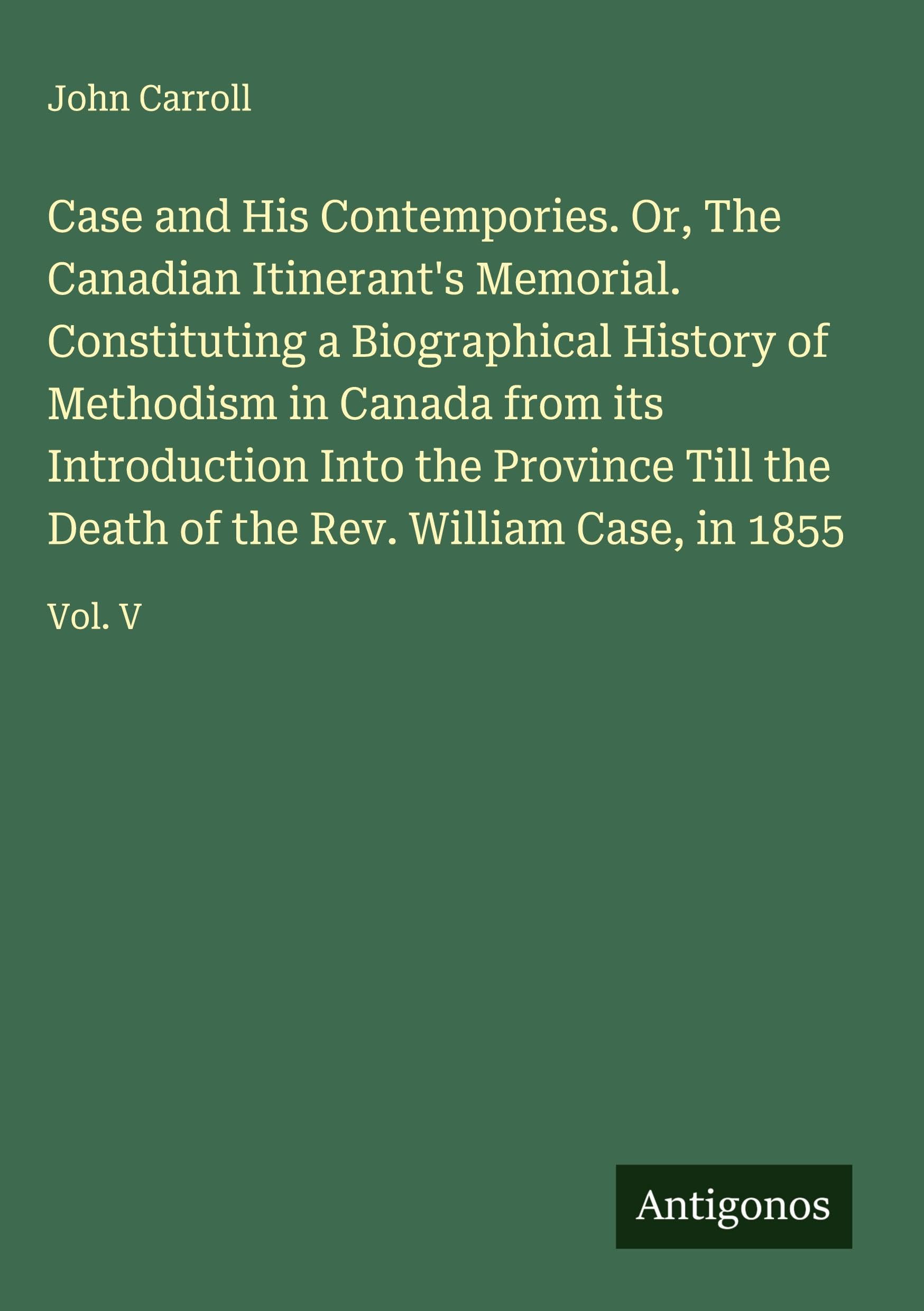 Case and His Contempories. Or, The Canadian Itinerant's Memorial. Constituting a Biographical History of Methodism in Canada from its Introduction Into the Province Till the Death of the Rev. William Case, in 1855 Classics