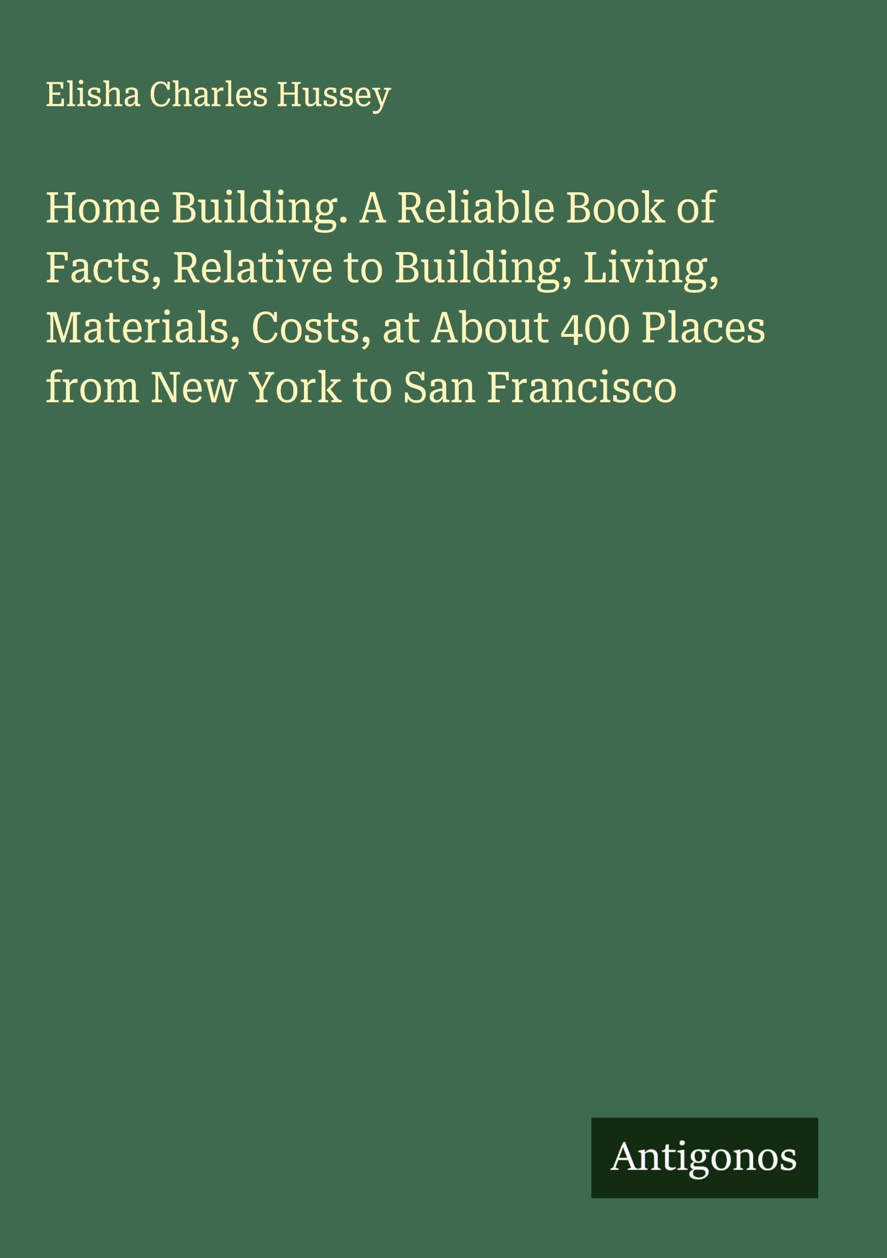 Home Building. A Reliable Book of Facts, Relative to Building, Living, Materials, Costs, at About 400 Places from New York to San Francisco Classics