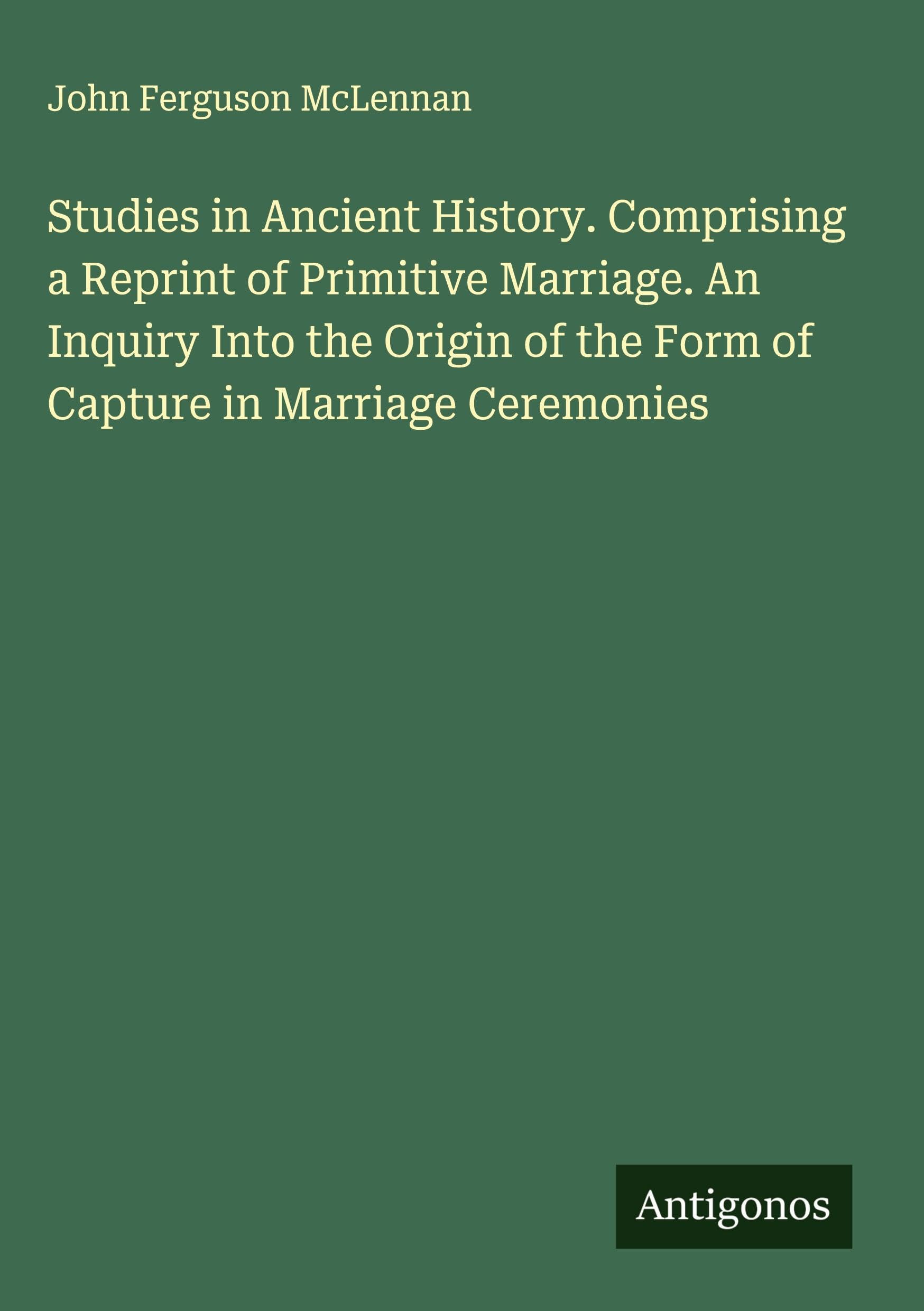 Studies in Ancient History. Comprising a Reprint of Primitive Marriage. An Inquiry Into the Origin of the Form of Capture in Marriage Ceremonies Classics
