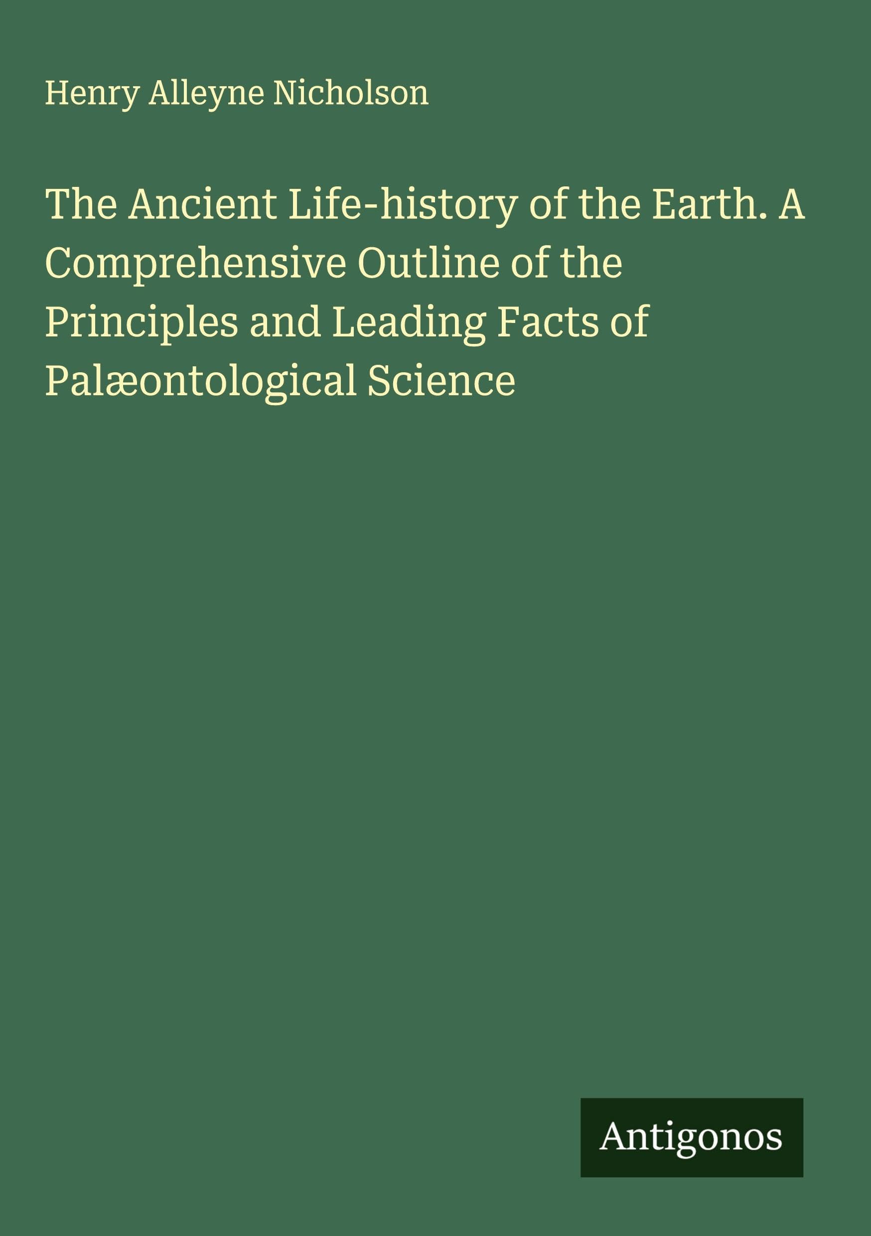 The Ancient Life-history of the Earth. A Comprehensive Outline of the Principles and Leading Facts of Palæontological Science Classics
