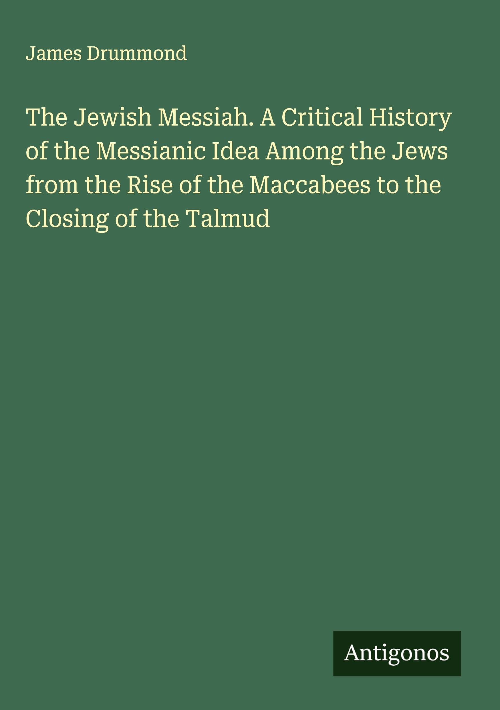 The Jewish Messiah. A Critical History of the Messianic Idea Among the Jews from the Rise of the Maccabees to the Closing of the Talmud Classics