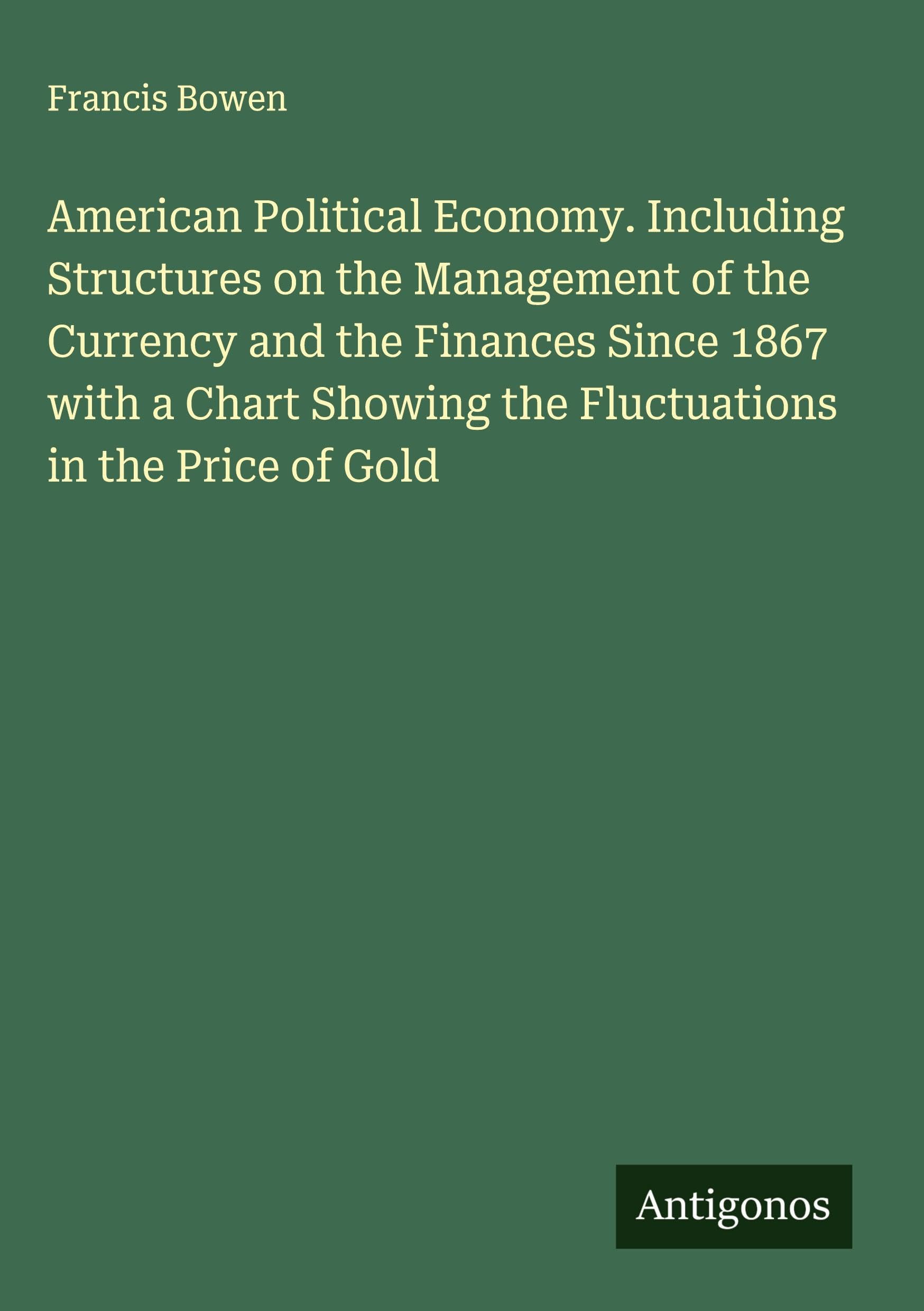 American Political Economy. Including Structures on the Management of the Currency and the Finances Since 1867 with a Chart Showing the Fluctuations in the Price of Gold Classics