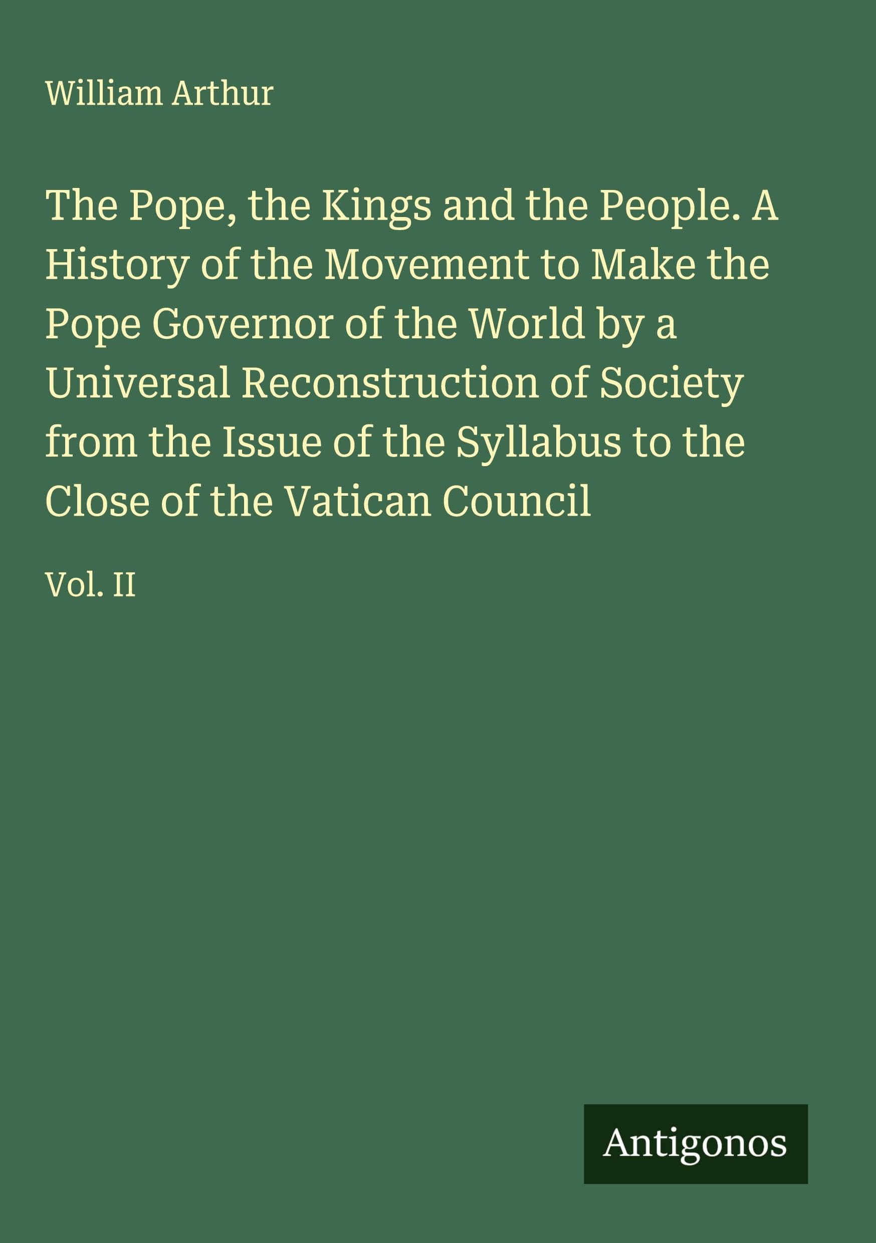 The Pope, the Kings and the People. A History of the Movement to Make the Pope Governor of the World by a Universal Reconstruction of Society from the Issue of the Syllabus to the Close of the Vatican Council Classics