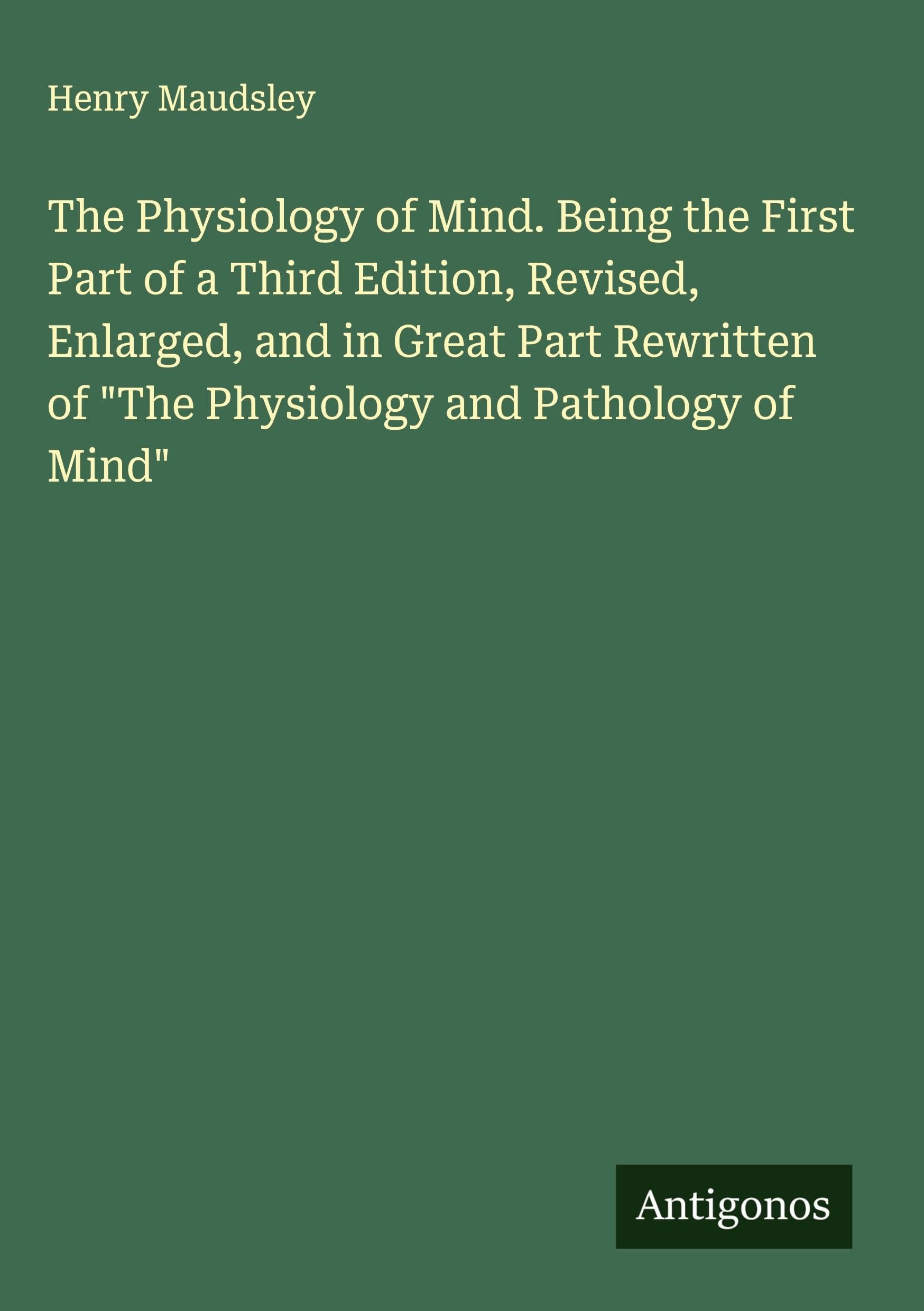 The Physiology of Mind. Being the First Part of a Third Edition, Revised, Enlarged, and in Great Part Rewritten of "The Physiology and Pathology of Mind" Classics