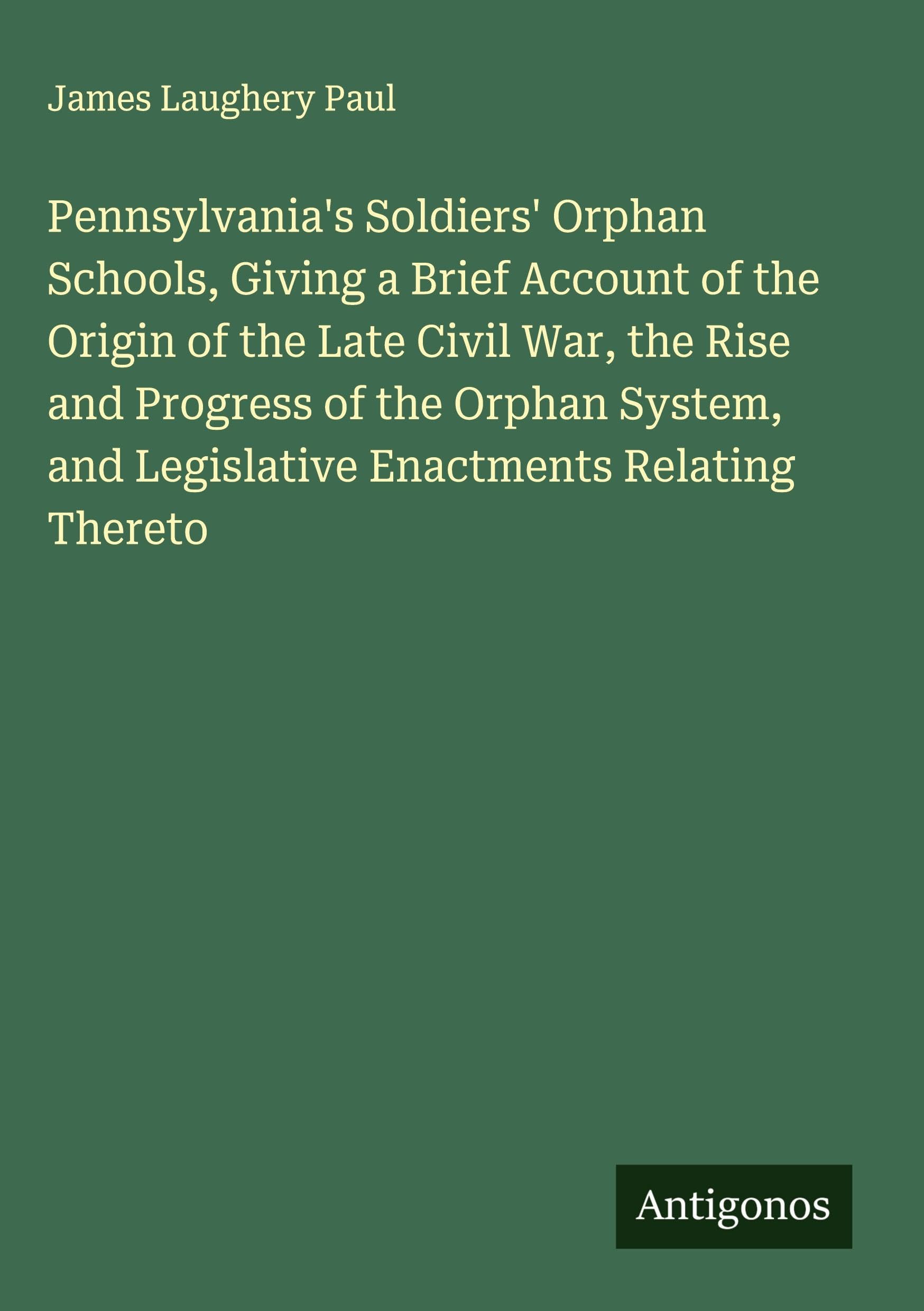 Pennsylvania's Soldiers' Orphan Schools, Giving a Brief Account of the Origin of the Late Civil War, the Rise and Progress of the Orphan System, and Legislative Enactments Relating Thereto Classics