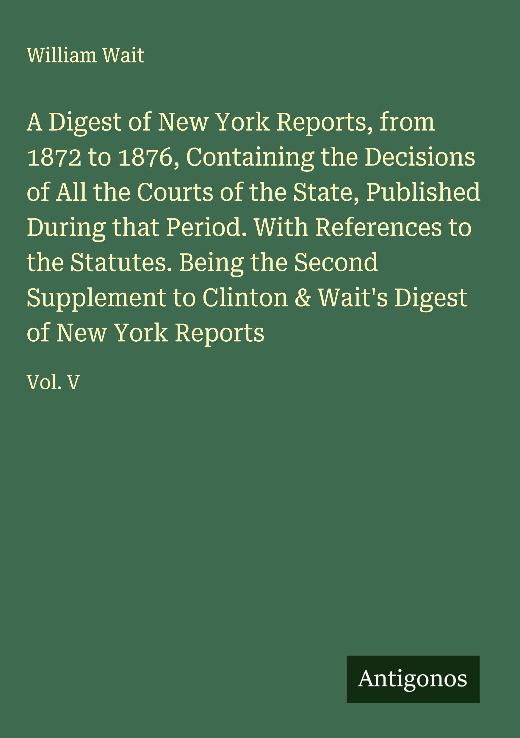 A Digest of New York Reports, from 1872 to 1876, Containing the Decisions of All the Courts of the State, Published During that Period. With References to the Statutes. Being the Second Supplement to Clinton & Wait's Digest of New York Reports Classics