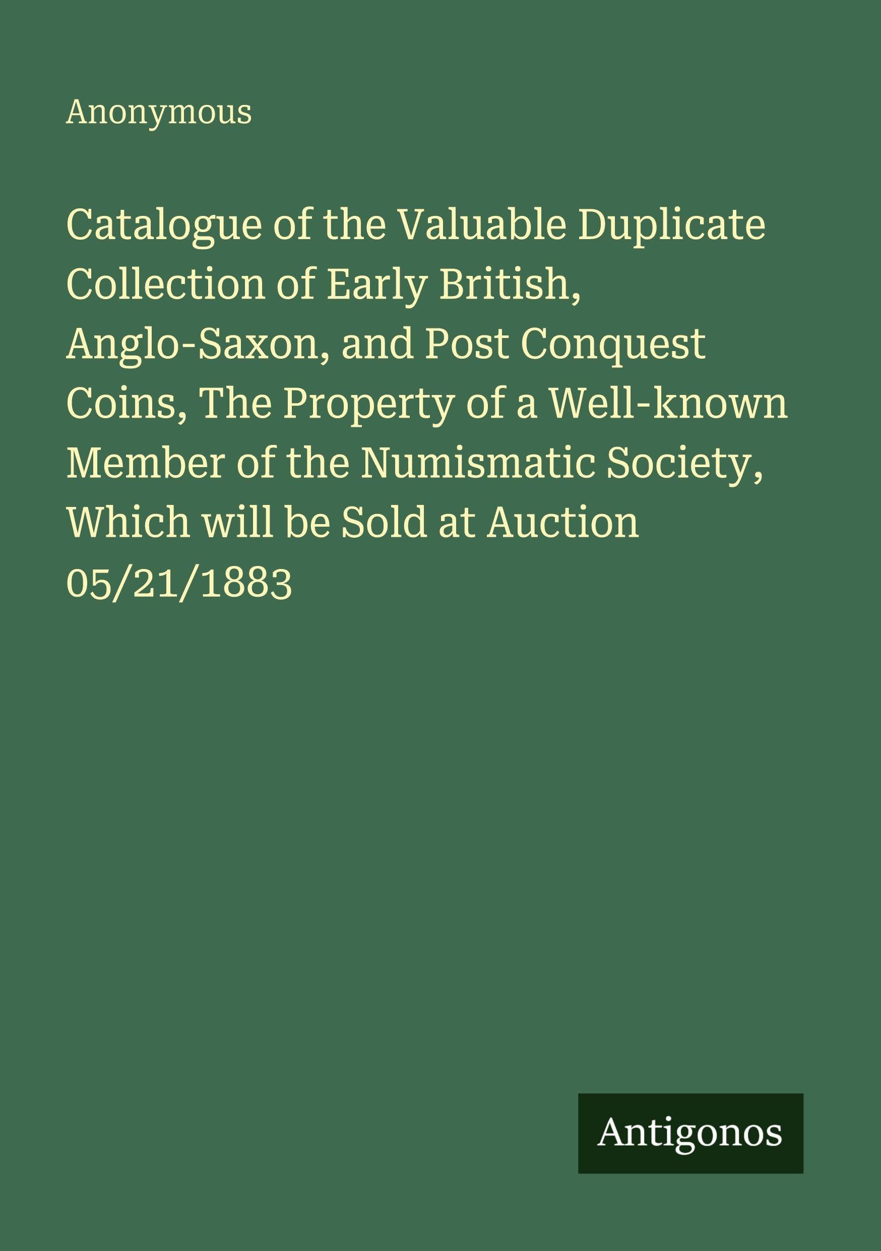 Catalogue of the Valuable Duplicate Collection of Early British, Anglo-Saxon, and Post Conquest Coins, The Property of a Well-known Member of the Numismatic Society, Which will be Sold at Auction 05/21/1883 Classics