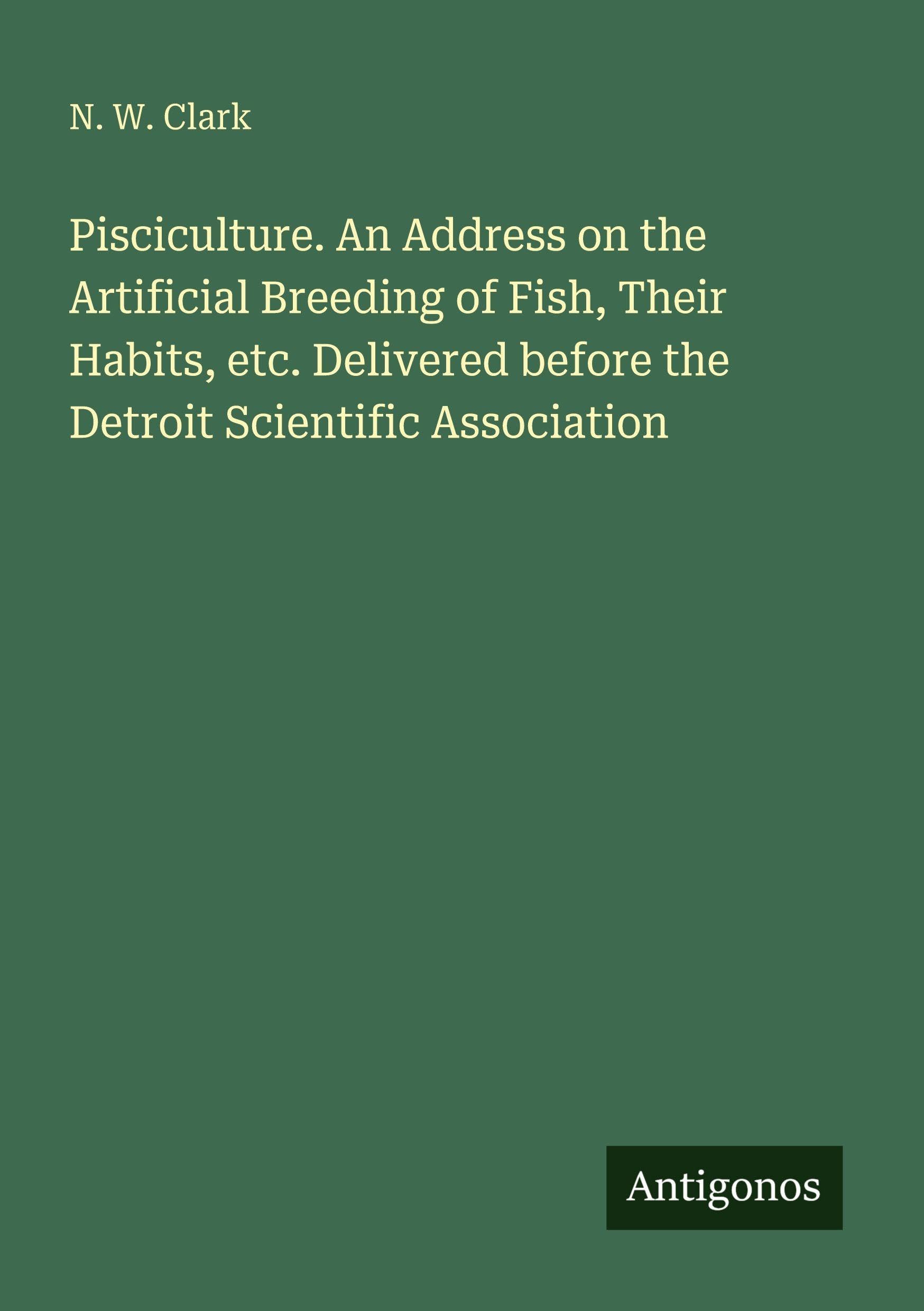 Pisciculture. An Address on the Artificial Breeding of Fish, Their Habits, etc. Delivered before the Detroit Scientific Association Classics