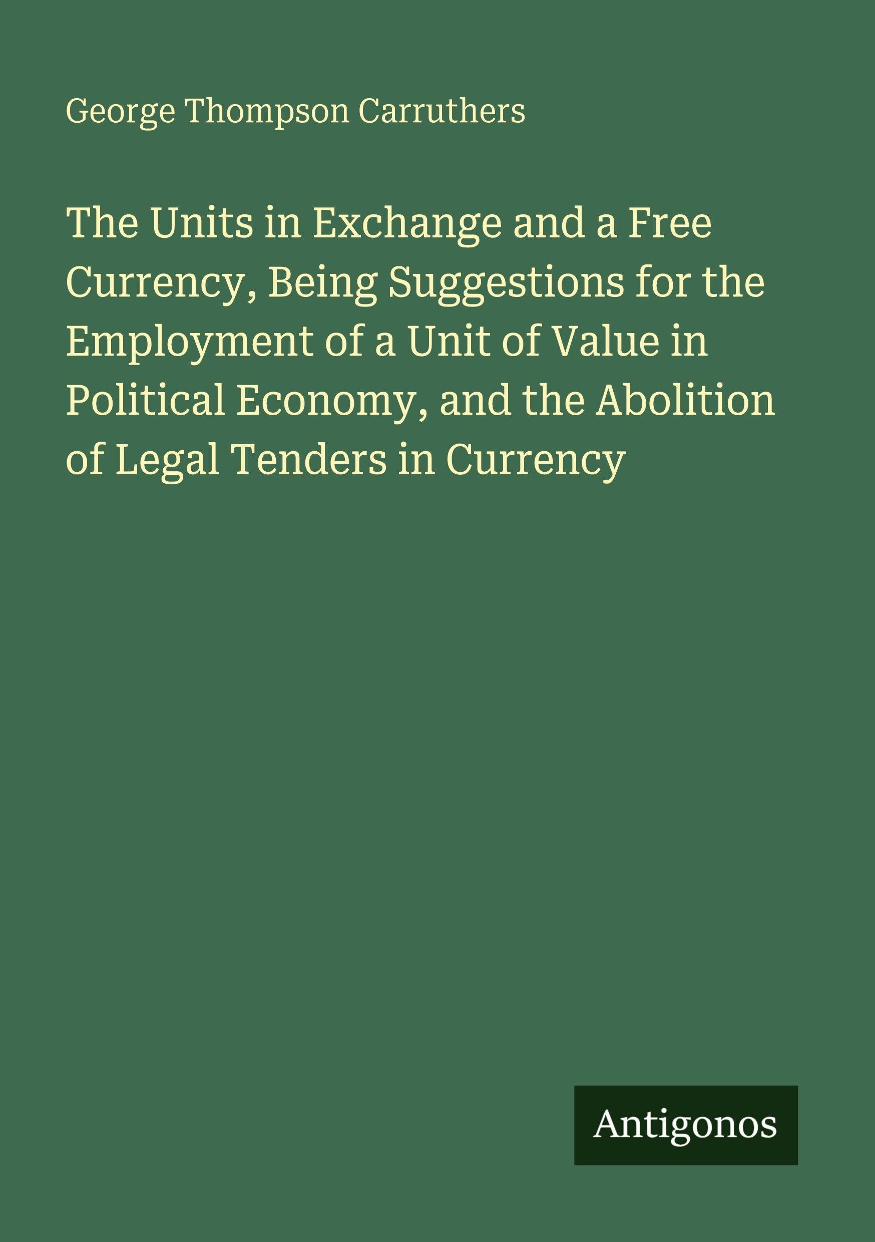 The Units in Exchange and a Free Currency, Being Suggestions for the Employment of a Unit of Value in Political Economy, and the Abolition of Legal Tenders in Currency Classics