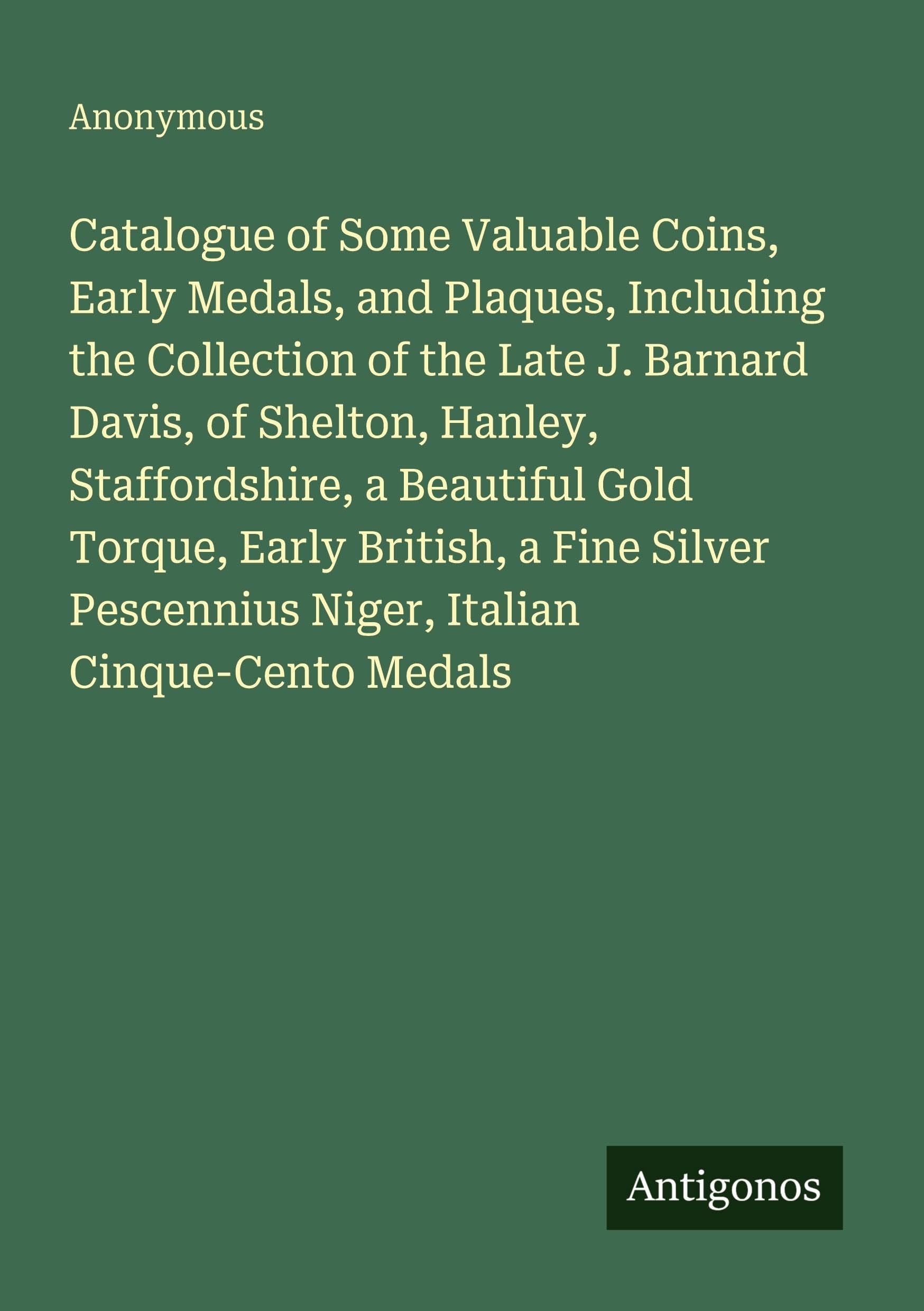 Catalogue of Some Valuable Coins, Early Medals, and Plaques, Including the Collection of the Late J. Barnard Davis, of Shelton, Hanley, Staffordshire, a Beautiful Gold Torque, Early British, a Fine Silver Pescennius Niger, Italian Cinque-Cento Medals Classics
