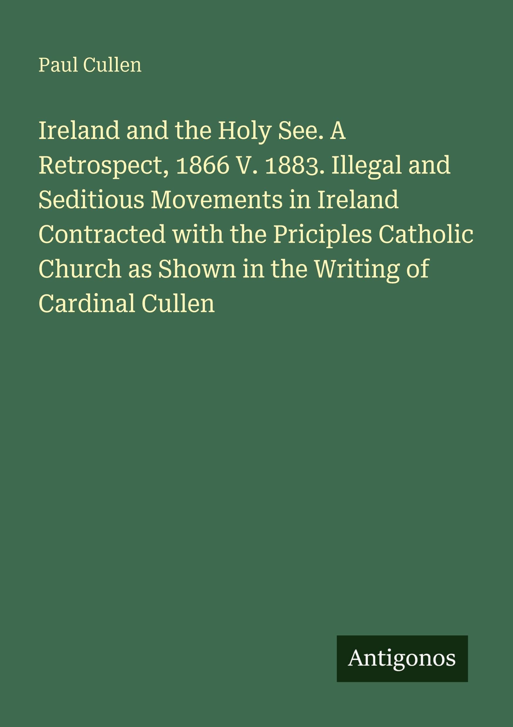 Ireland and the Holy See. A Retrospect, 1866 V. 1883. Illegal and Seditious Movements in Ireland Contracted with the Priciples Catholic Church as Shown in the Writing of Cardinal Cullen Classics