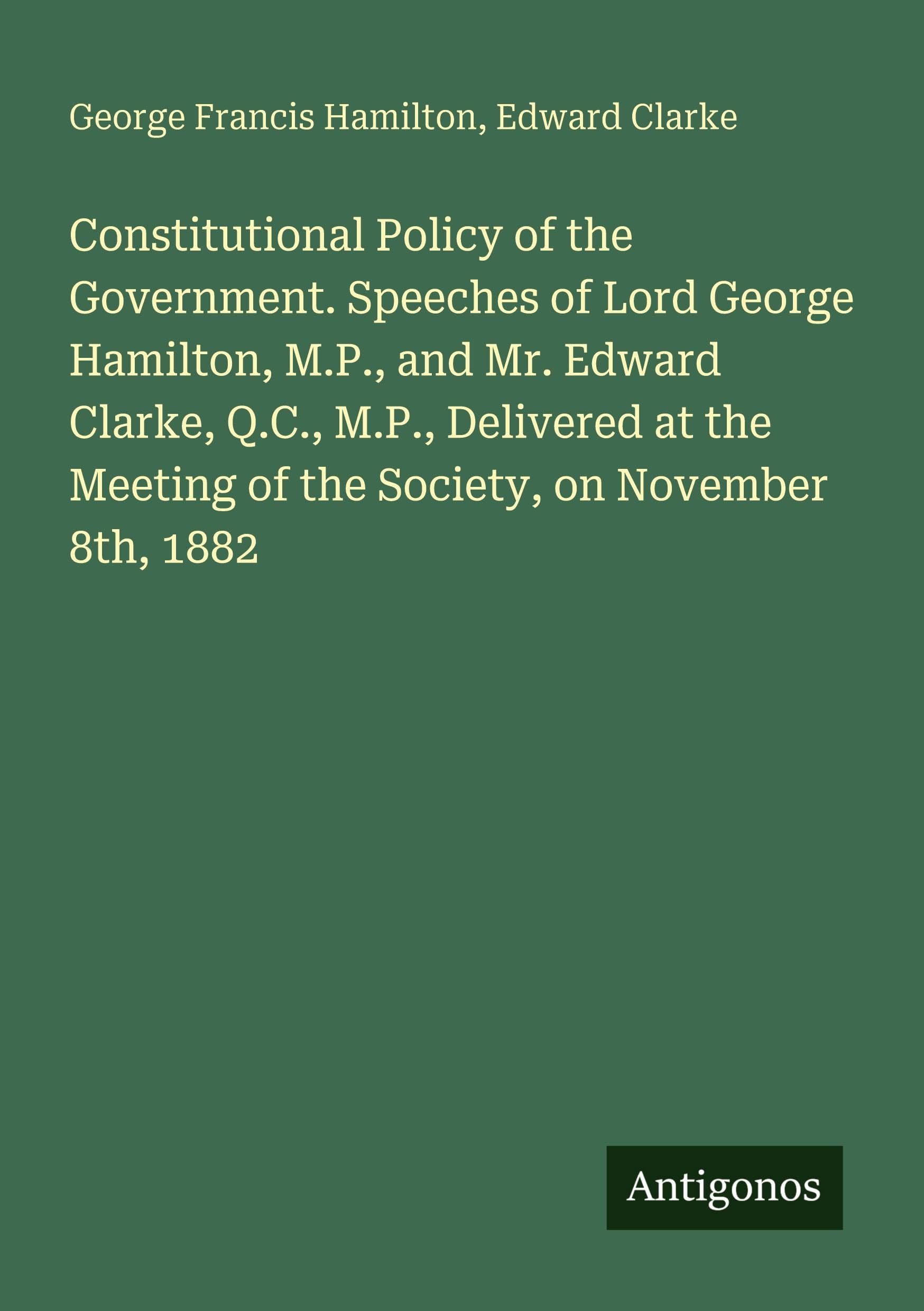 Constitutional Policy of the Government. Speeches of Lord George Hamilton, M.P., and Mr. Edward Clarke, Q.C., M.P., Delivered at the Meeting of the Society, on November 8th, 1882 Classics