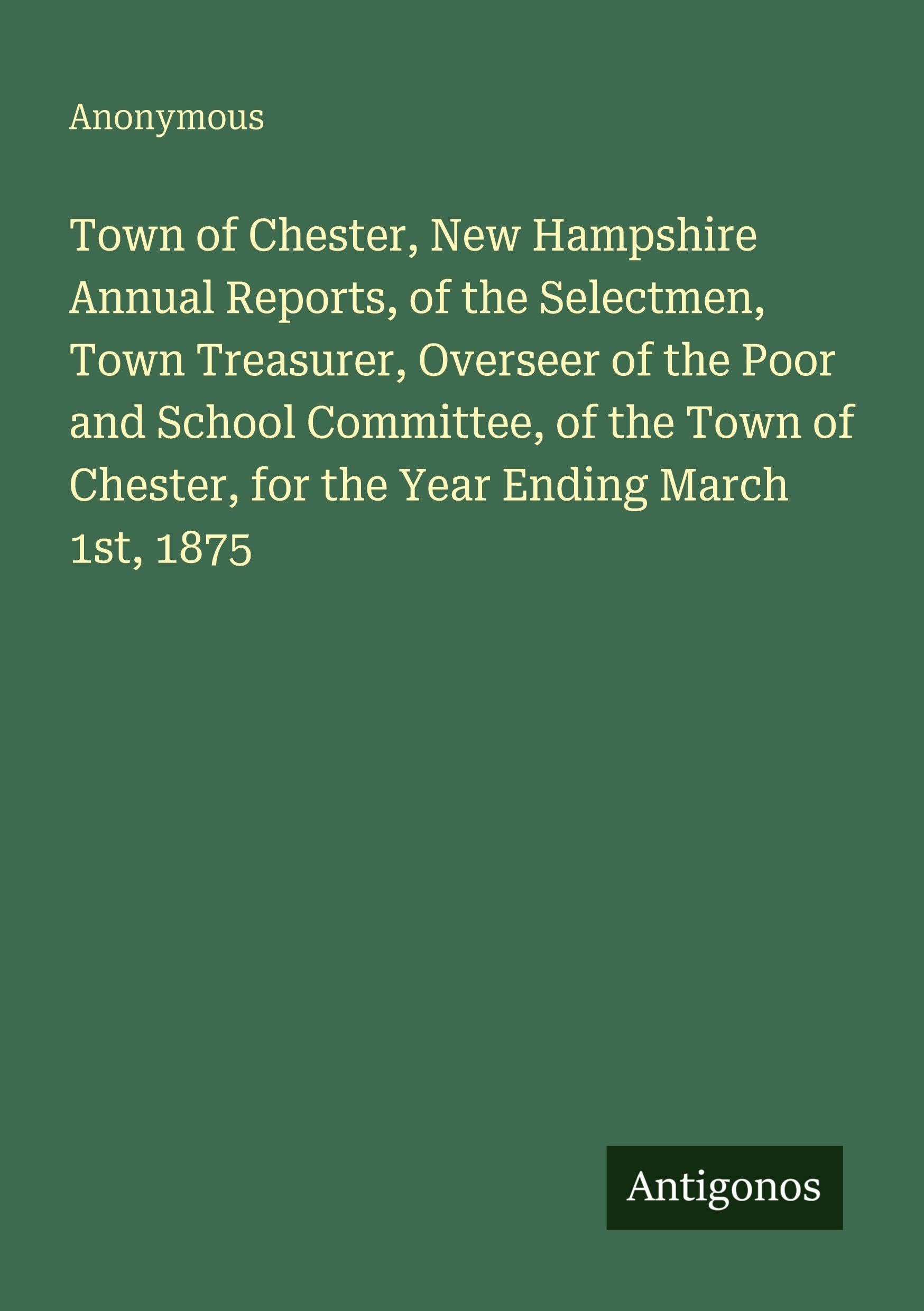 Town of Chester, New Hampshire Annual Reports, of the Selectmen, Town Treasurer, Overseer of the Poor and School Committee, of the Town of Chester, for the Year Ending March 1st, 1875 Classics