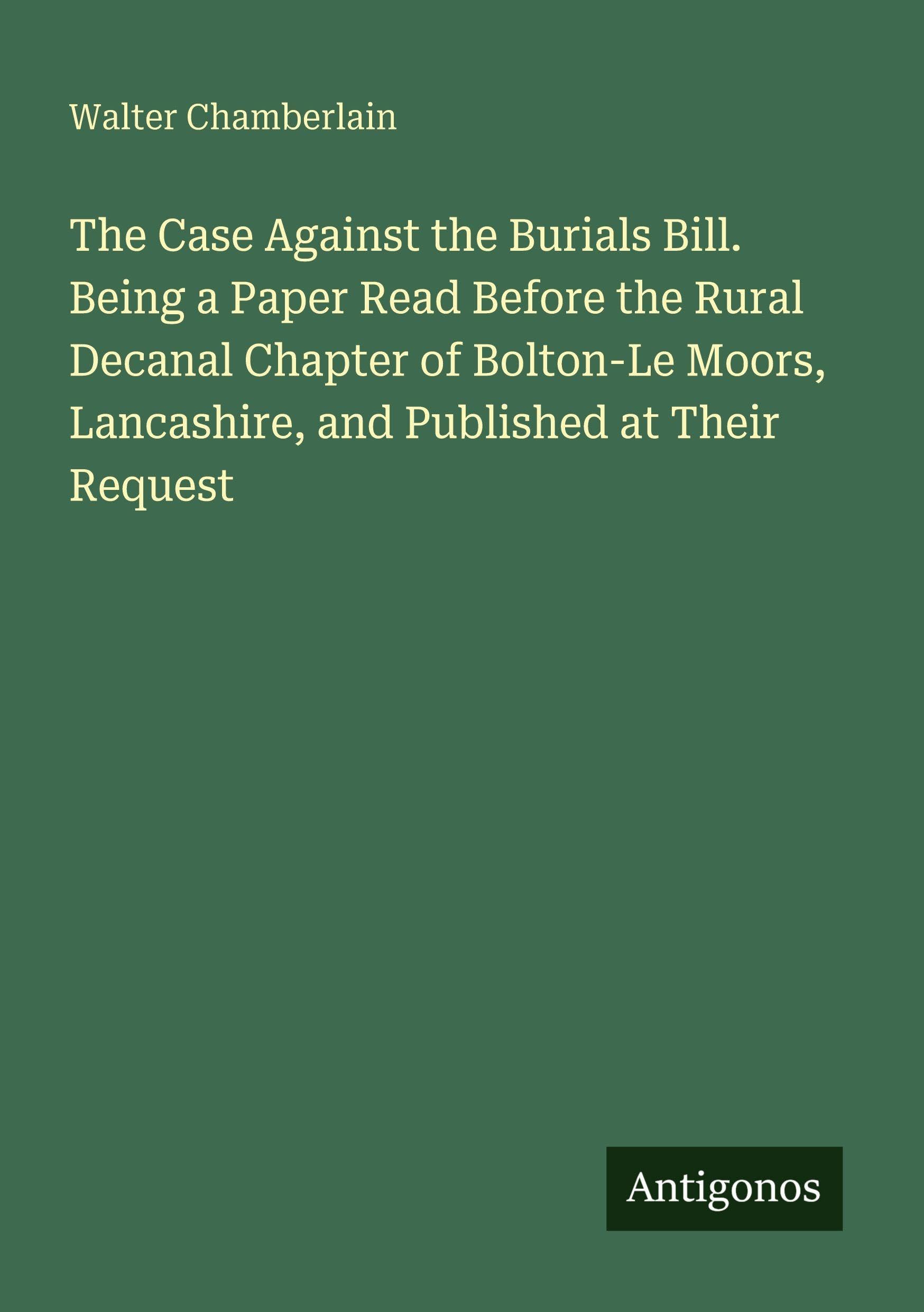 The Case Against the Burials Bill. Being a Paper Read Before the Rural Decanal Chapter of Bolton-Le Moors, Lancashire, and Published at Their Request Classics
