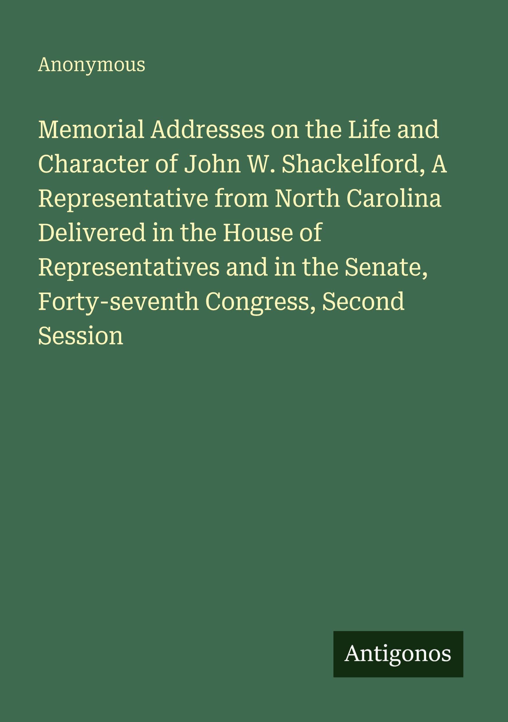 Memorial Addresses on the Life and Character of John W. Shackelford, A Representative from North Carolina Delivered in the House of Representatives and in the Senate, Forty-seventh Congress, Second Session Classics