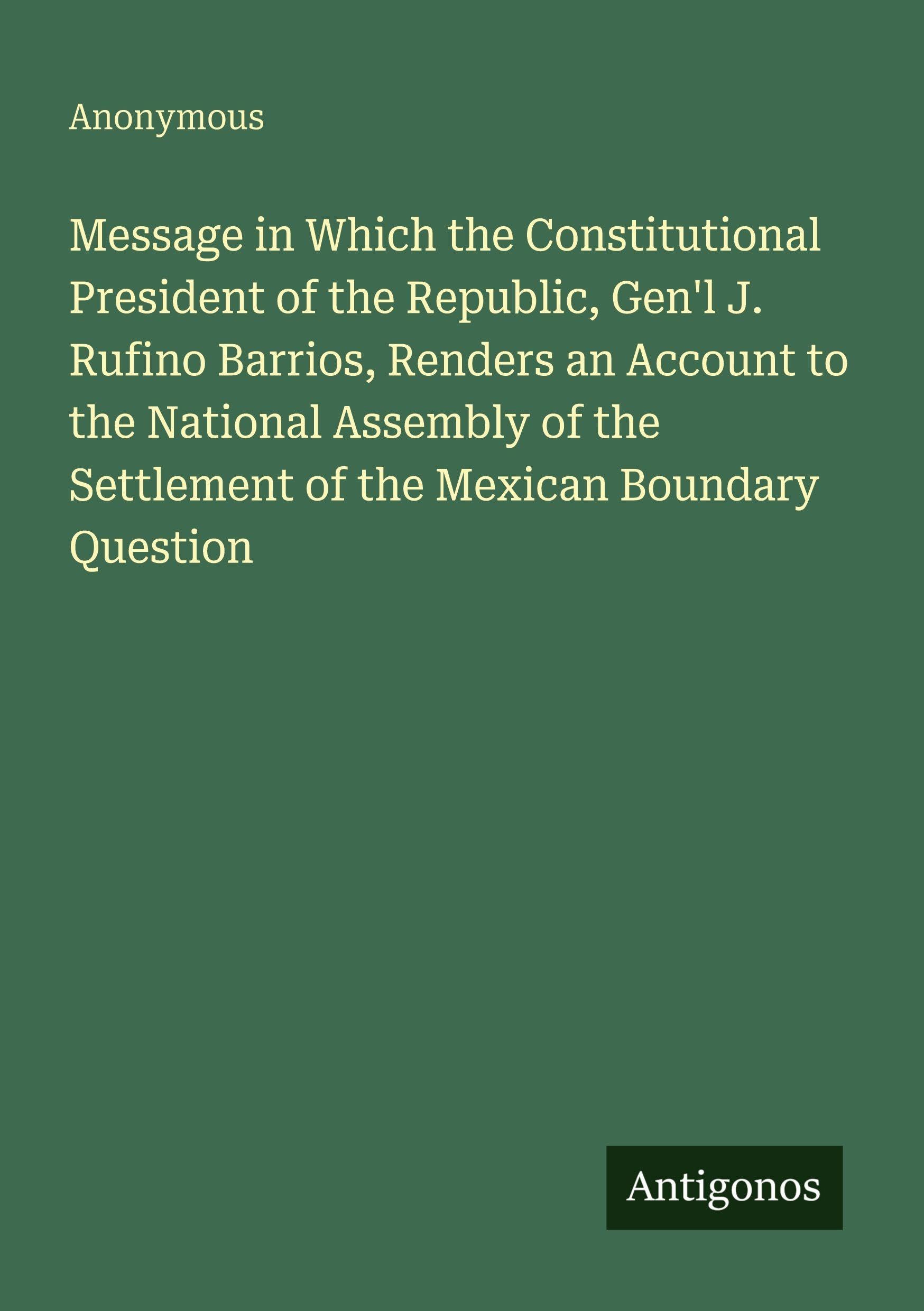 Message in Which the Constitutional President of the Republic, Gen'l J. Rufino Barrios, Renders an Account to the National Assembly of the Settlement of the Mexican Boundary Question Classics