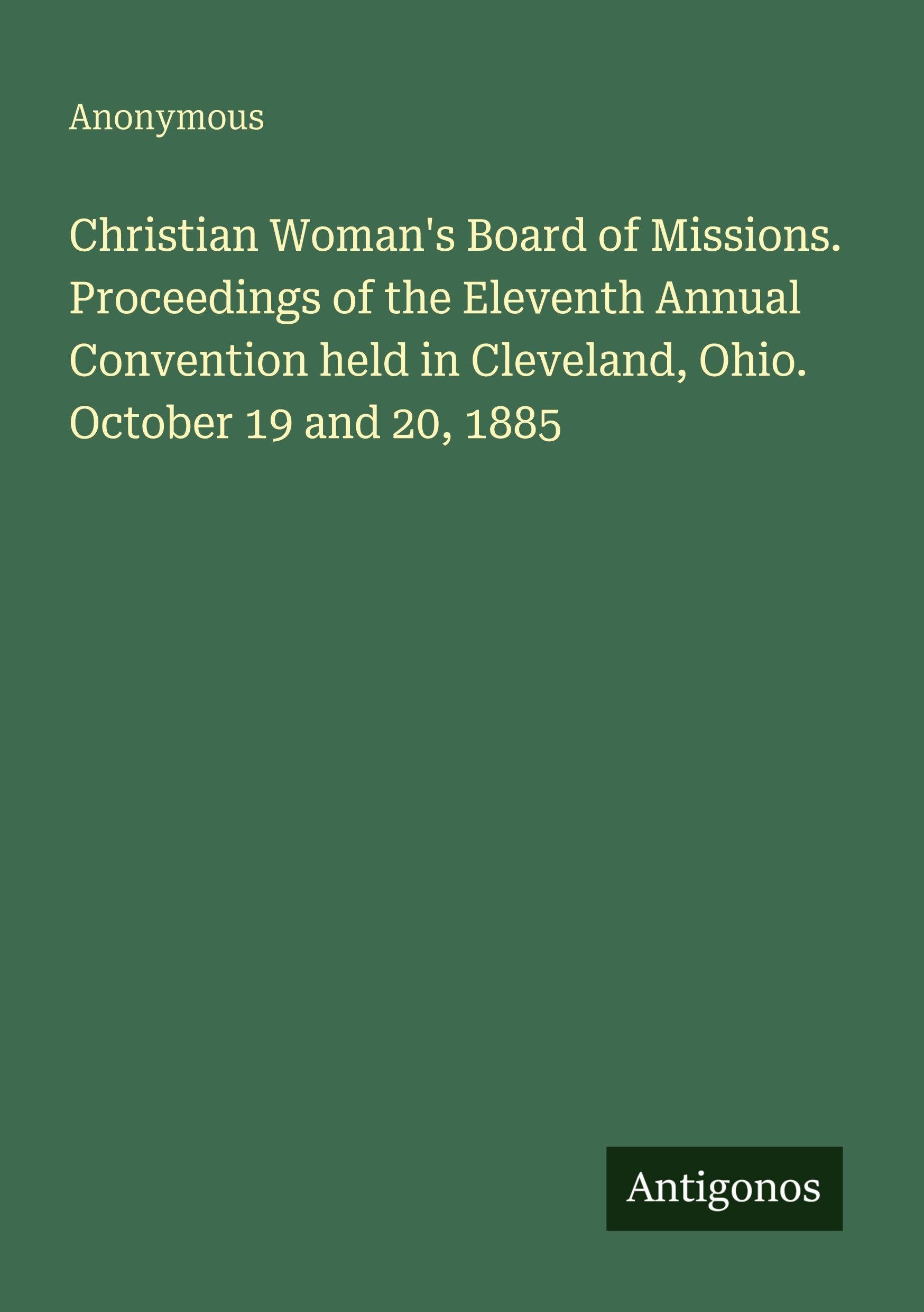 Christian Woman's Board of Missions. Proceedings of the Eleventh Annual Convention held in Cleveland, Ohio. October 19 and 20, 1885 Classics