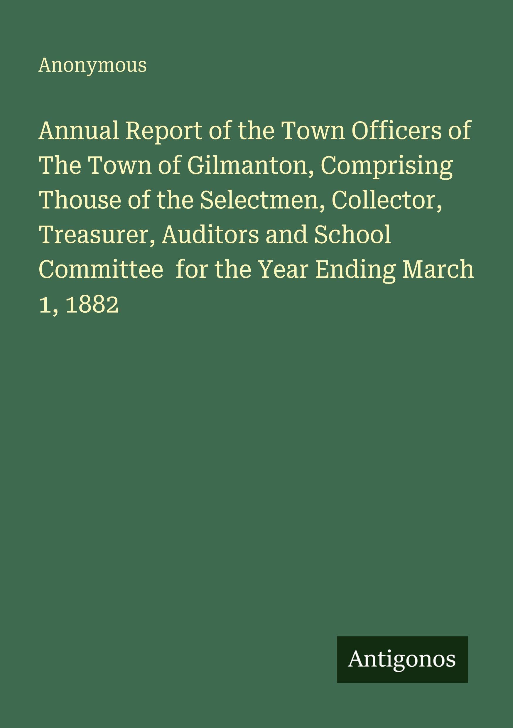 Annual Report of the Town Officers of The Town of Gilmanton, Comprising Thouse of the Selectmen, Collector, Treasurer, Auditors and School Committee  for the Year Ending March 1, 1882 Classics