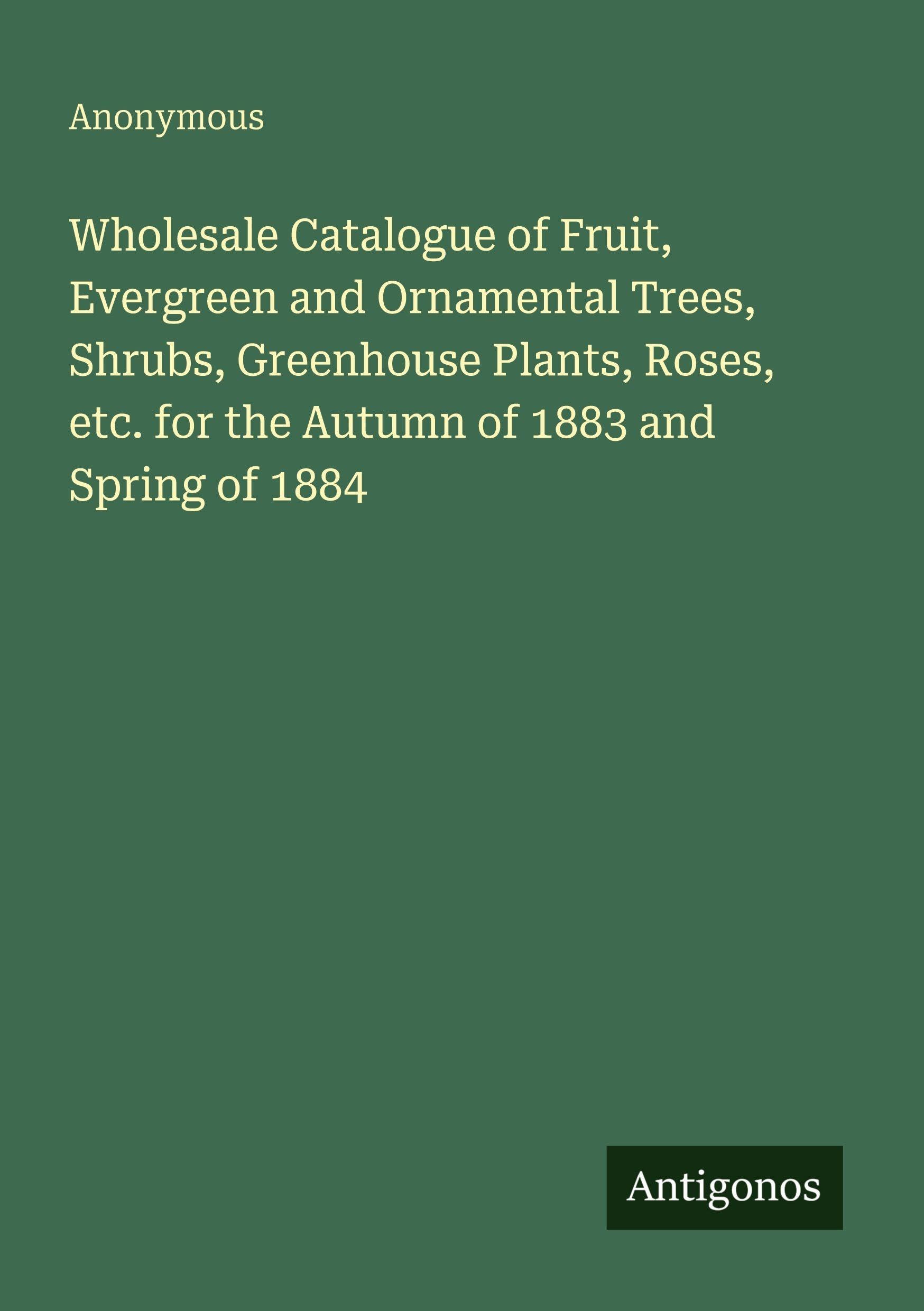 Wholesale Catalogue of Fruit, Evergreen and Ornamental Trees, Shrubs, Greenhouse Plants, Roses, etc. for the Autumn of 1883 and Spring of 1884 Classics