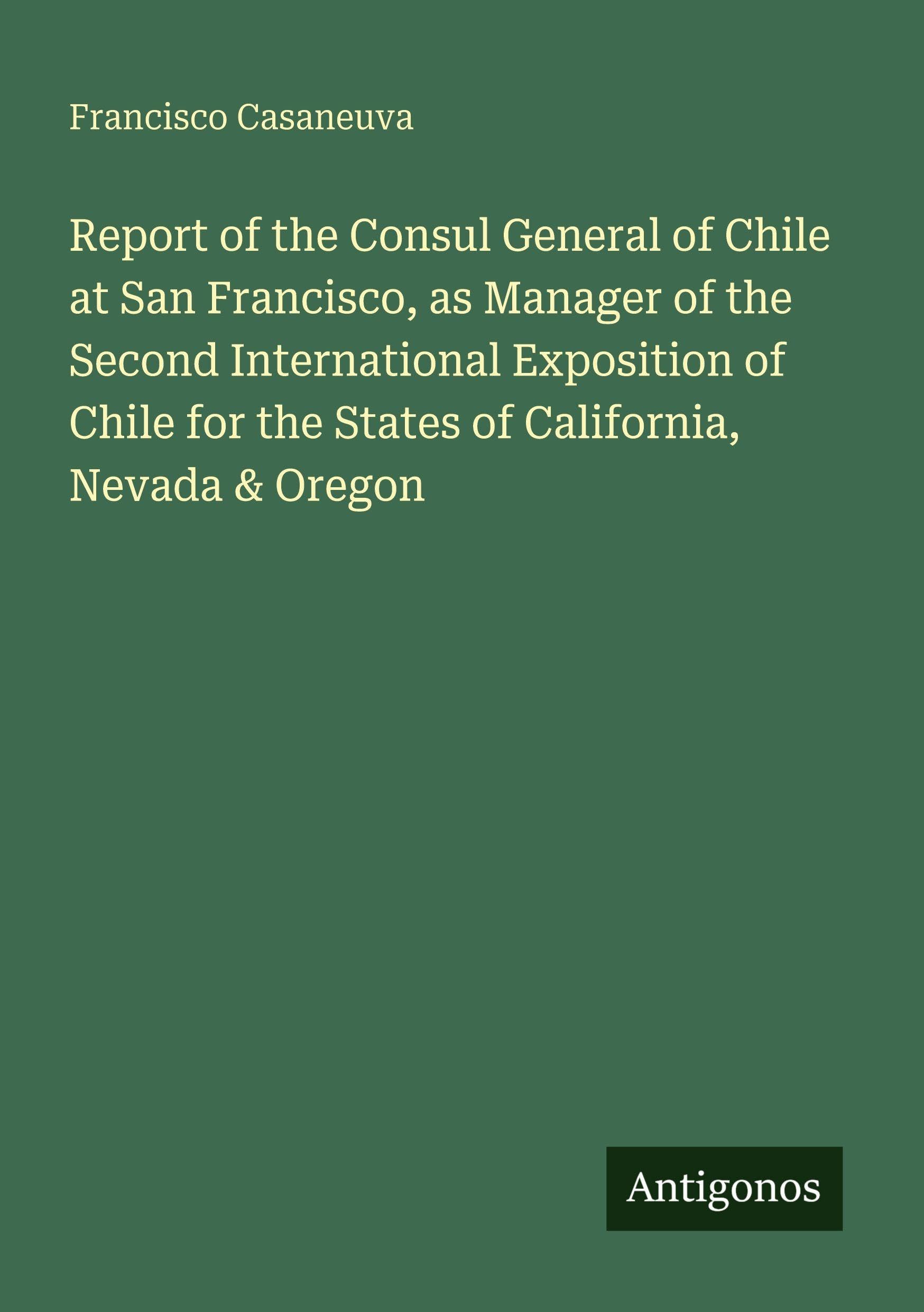 Report of the Consul General of Chile at San Francisco, as Manager of the Second International Exposition of Chile for the States of California, Nevada & Oregon Classics