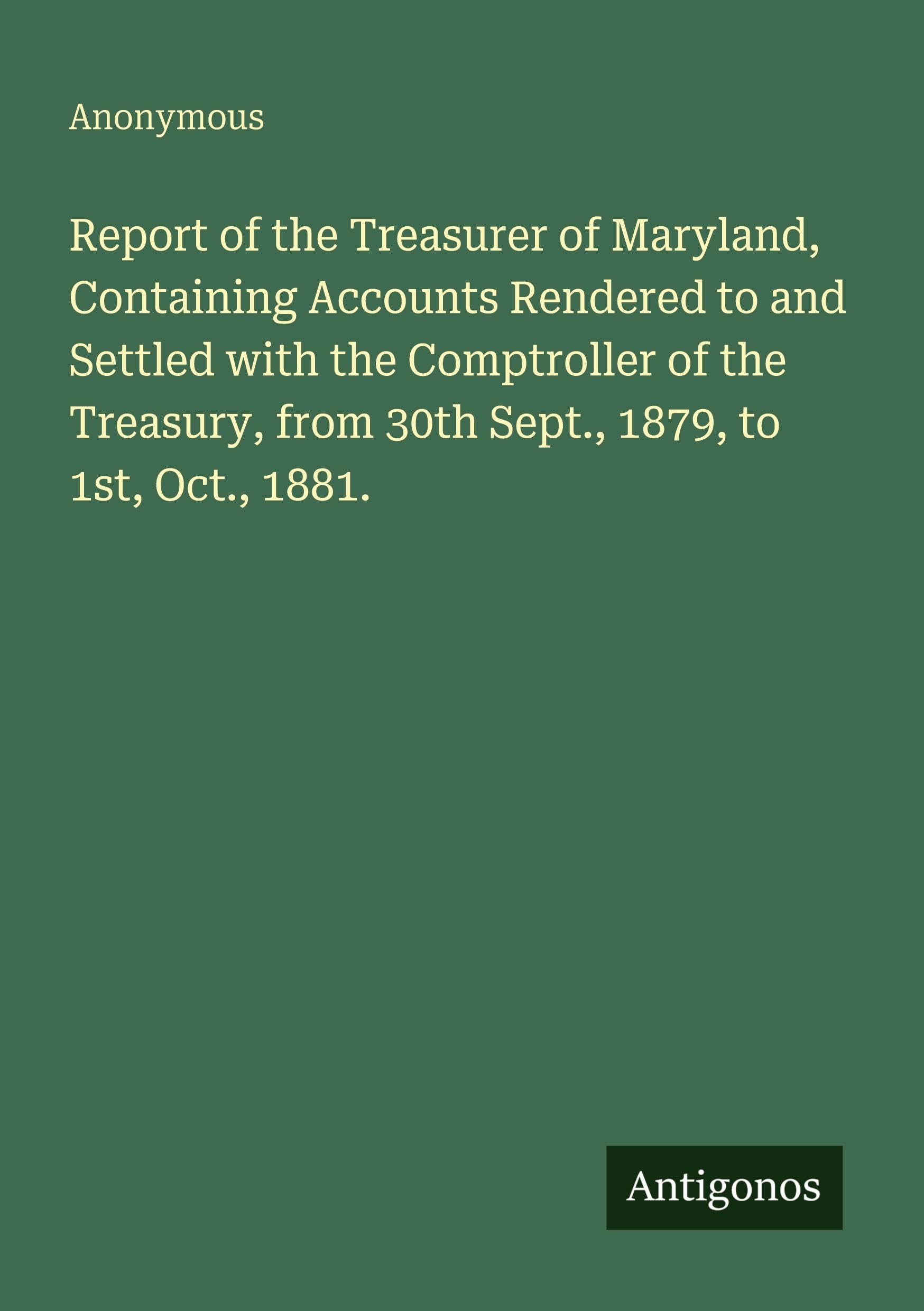 Report of the Treasurer of Maryland, Containing Accounts Rendered to and Settled with the Comptroller of the Treasury, from 30th Sept., 1879, to 1st, Oct., 1881. Classics