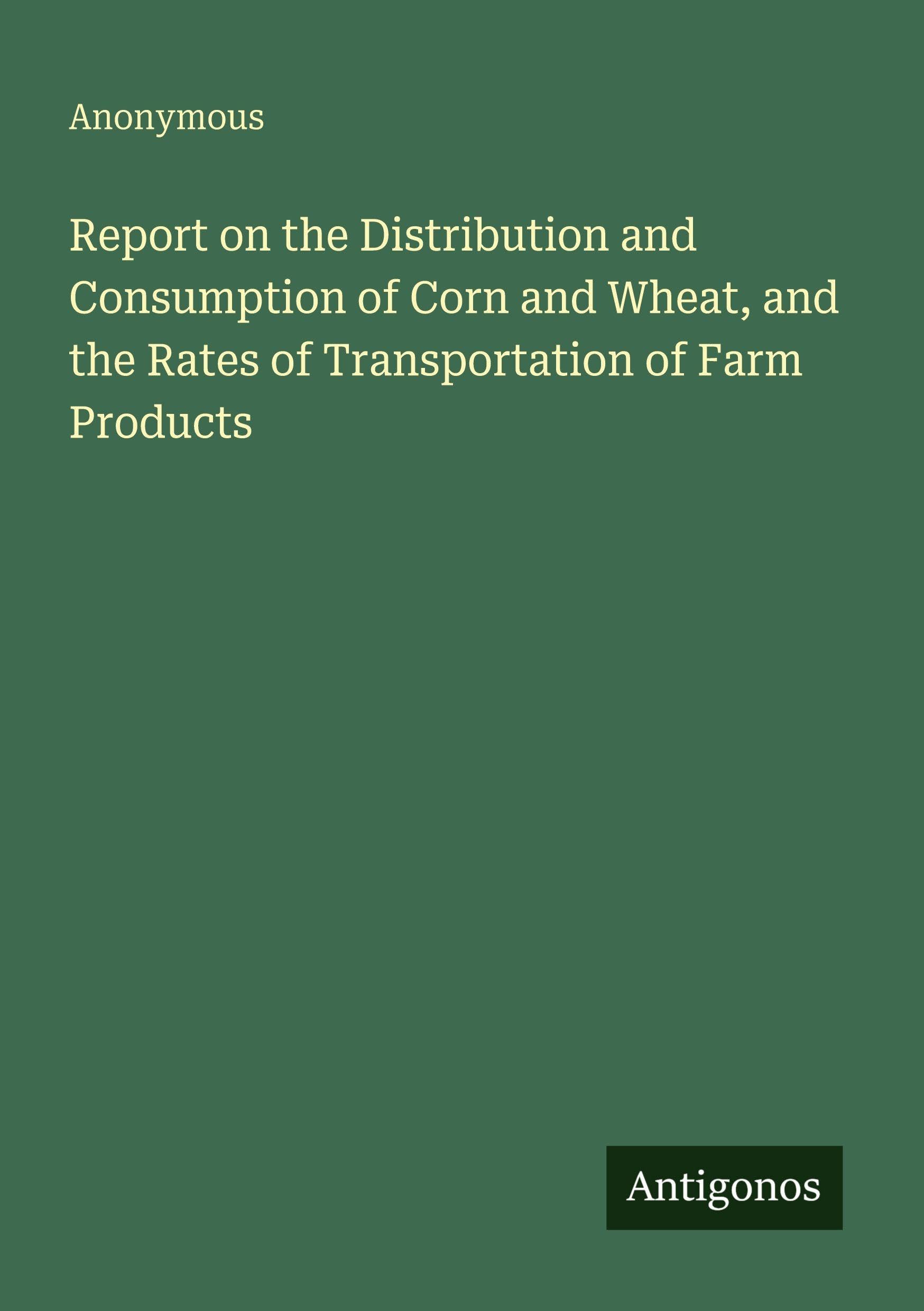 Report on the Distribution and Consumption of Corn and Wheat, and the Rates of Transportation of Farm Products Classics