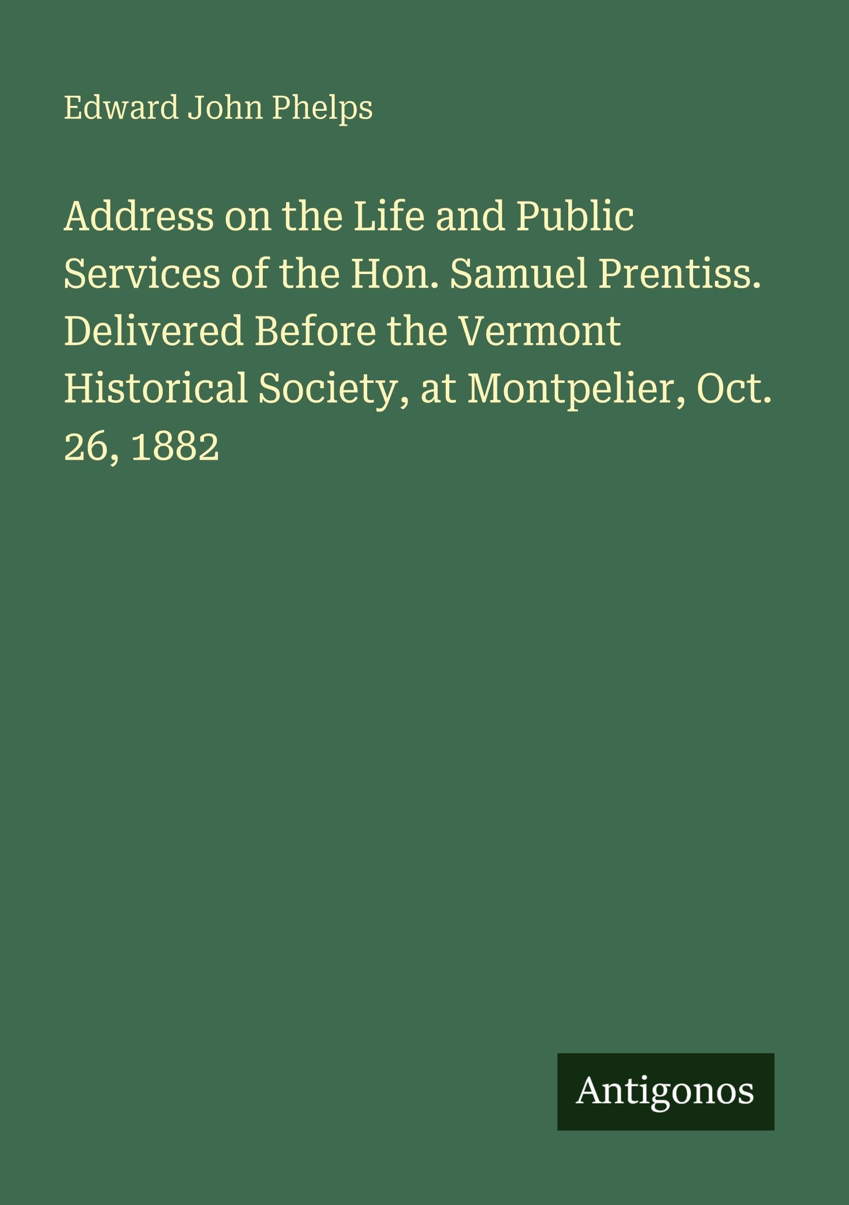 Address on the Life and Public Services of the Hon. Samuel Prentiss. Delivered Before the Vermont Historical Society, at Montpelier, Oct. 26, 1882 Classics