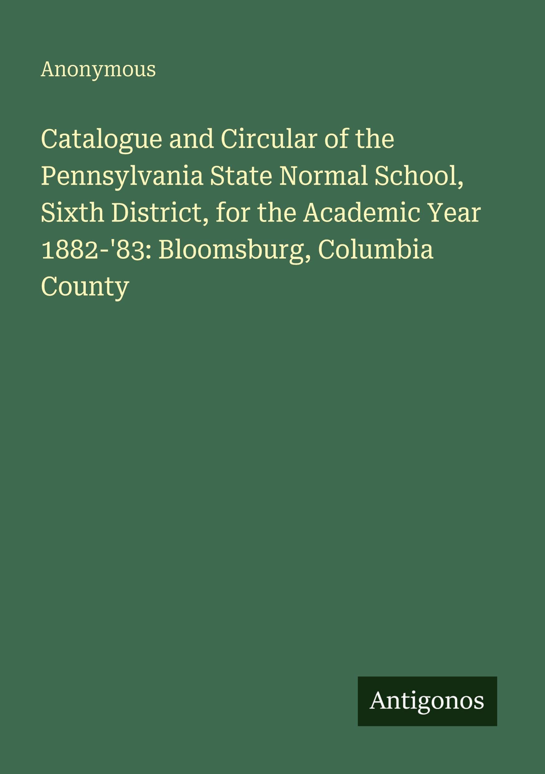 Catalogue and Circular of the Pennsylvania State Normal School, Sixth District, for the Academic Year 1882-'83: Bloomsburg, Columbia County Classics