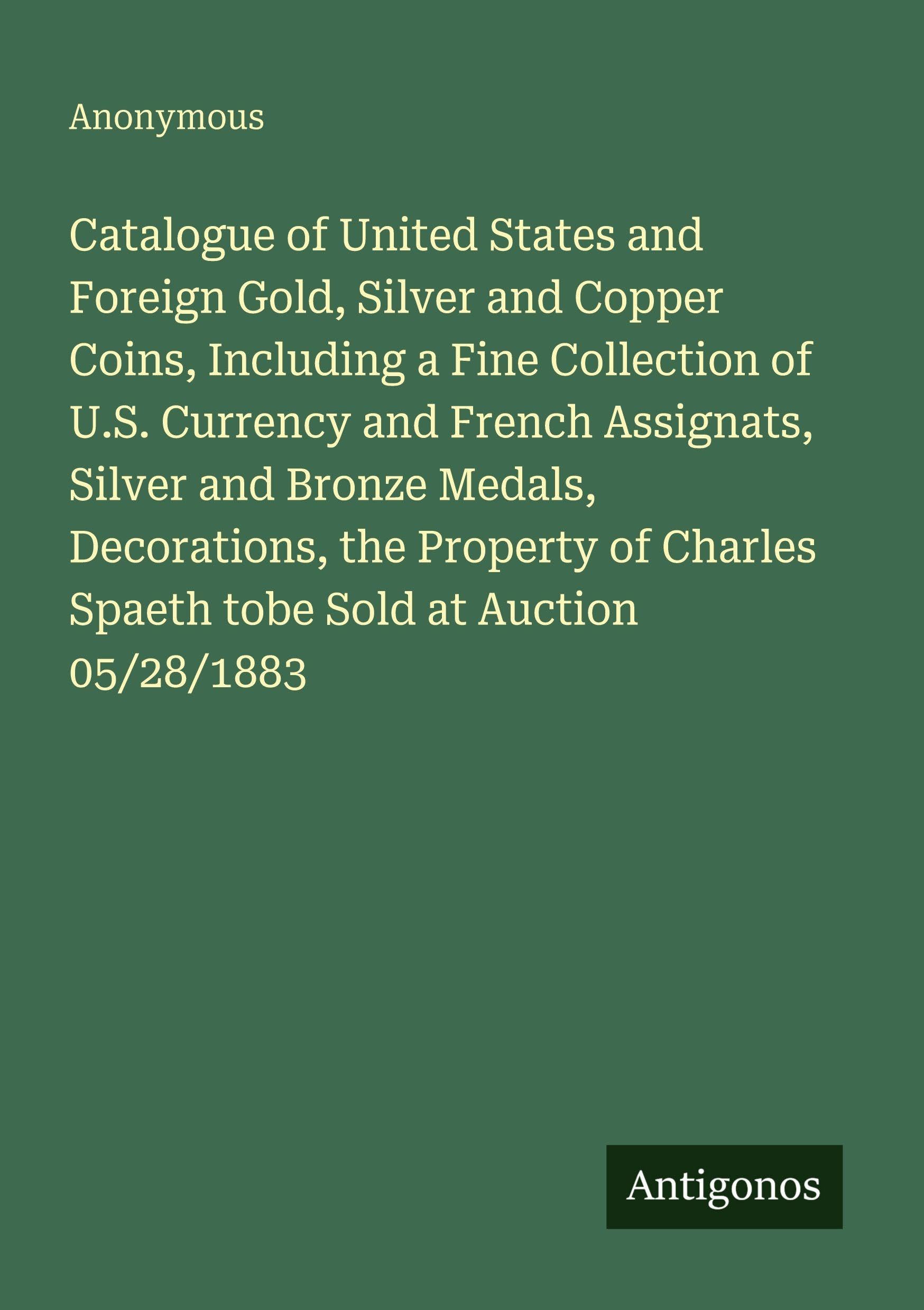 Catalogue of United States and Foreign Gold, Silver and Copper Coins, Including a Fine Collection of U.S. Currency and French Assignats, Silver and Bronze Medals, Decorations, the Property of Charles Spaeth tobe Sold at Auction 05/28/1883 Classics