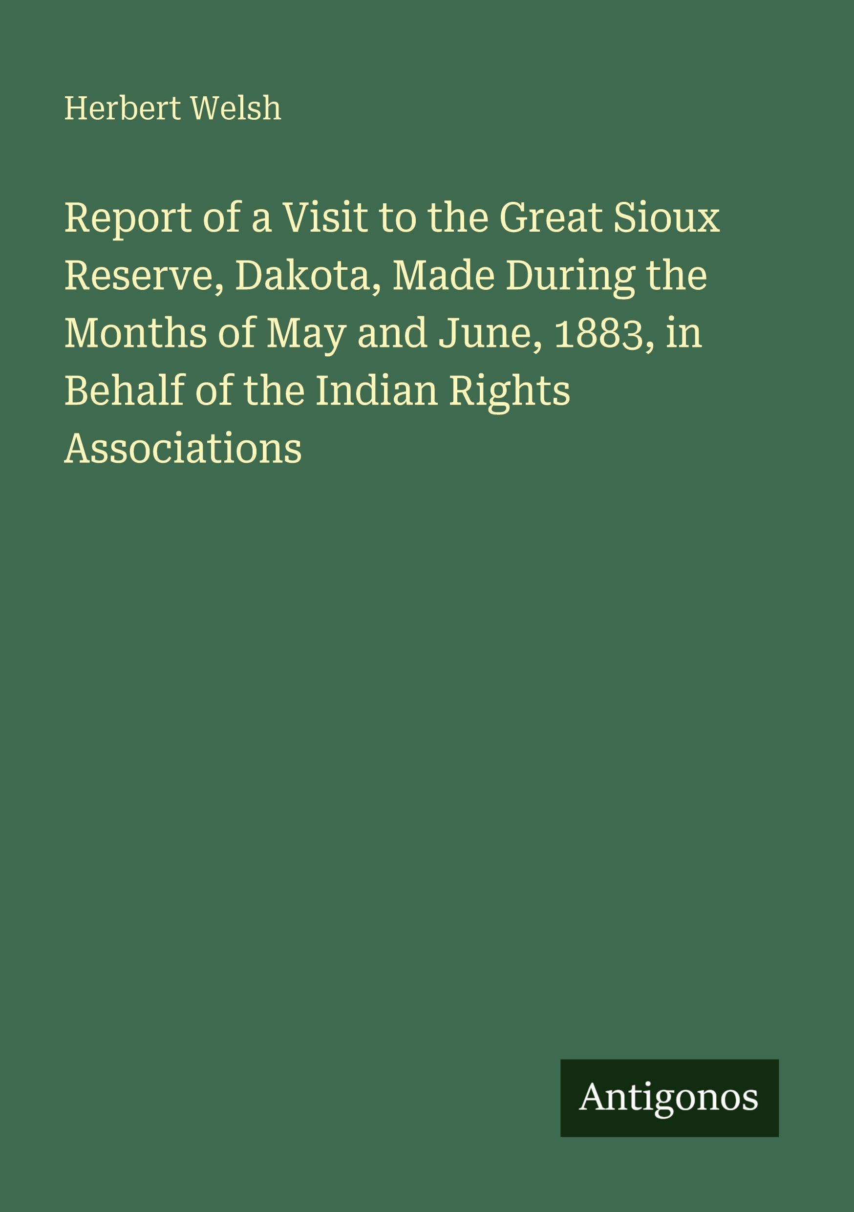 Report of a Visit to the Great Sioux Reserve, Dakota, Made During the Months of May and June, 1883, in Behalf of the Indian Rights Associations Classics