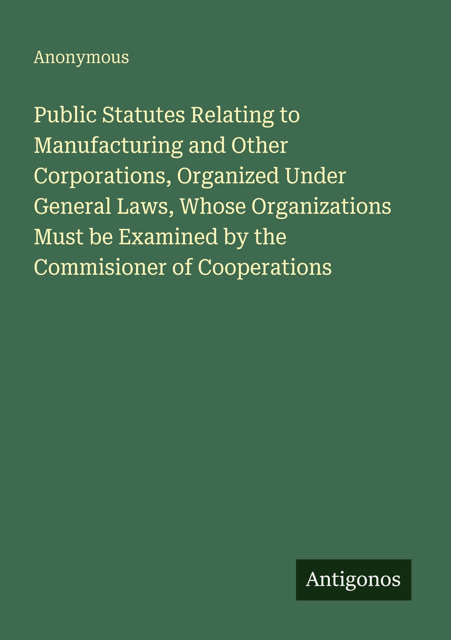 Public Statutes Relating to Manufacturing and Other Corporations, Organized Under General Laws, Whose Organizations Must be Examined by the Commisioner of Cooperations Classics