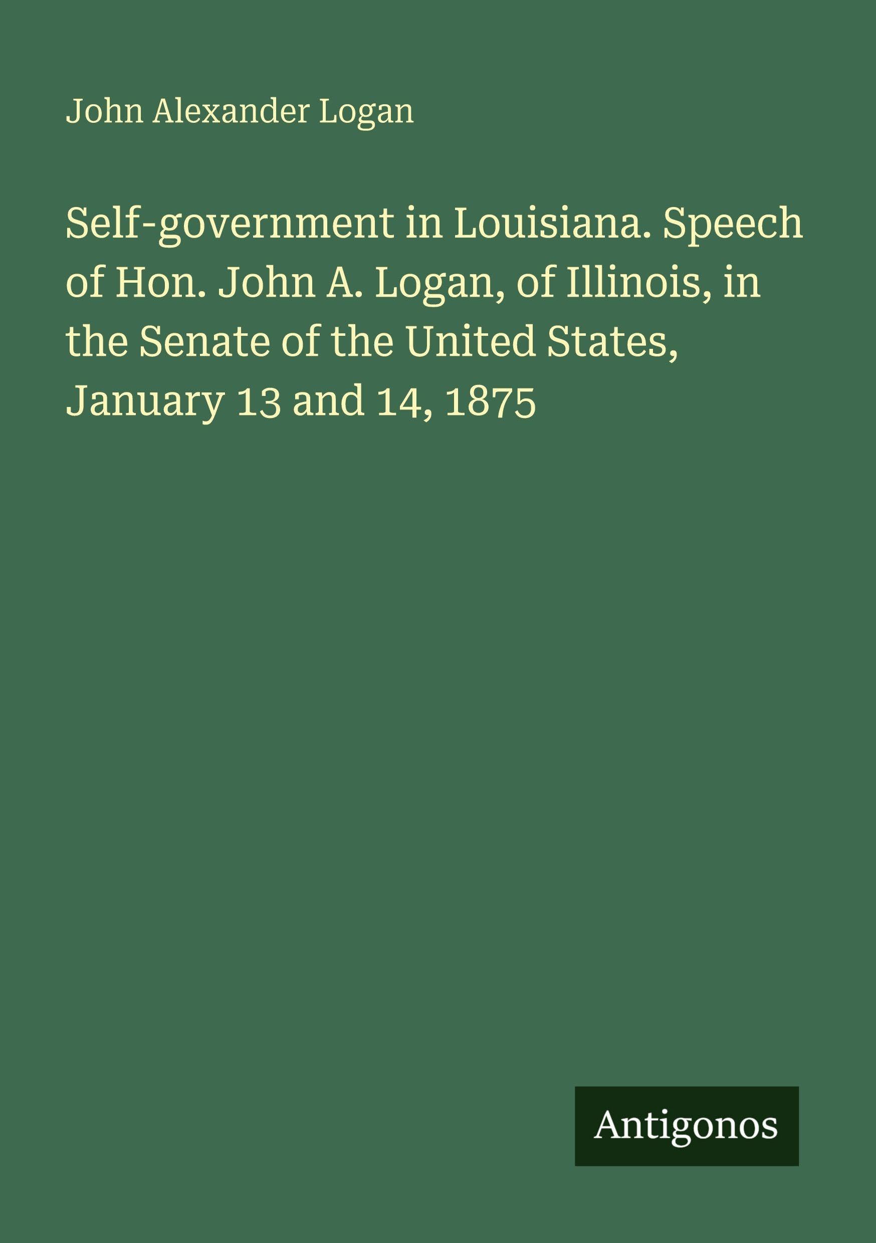 Self-government in Louisiana. Speech of Hon. John A. Logan, of Illinois, in the Senate of the United States, January 13 and 14, 1875 Classics