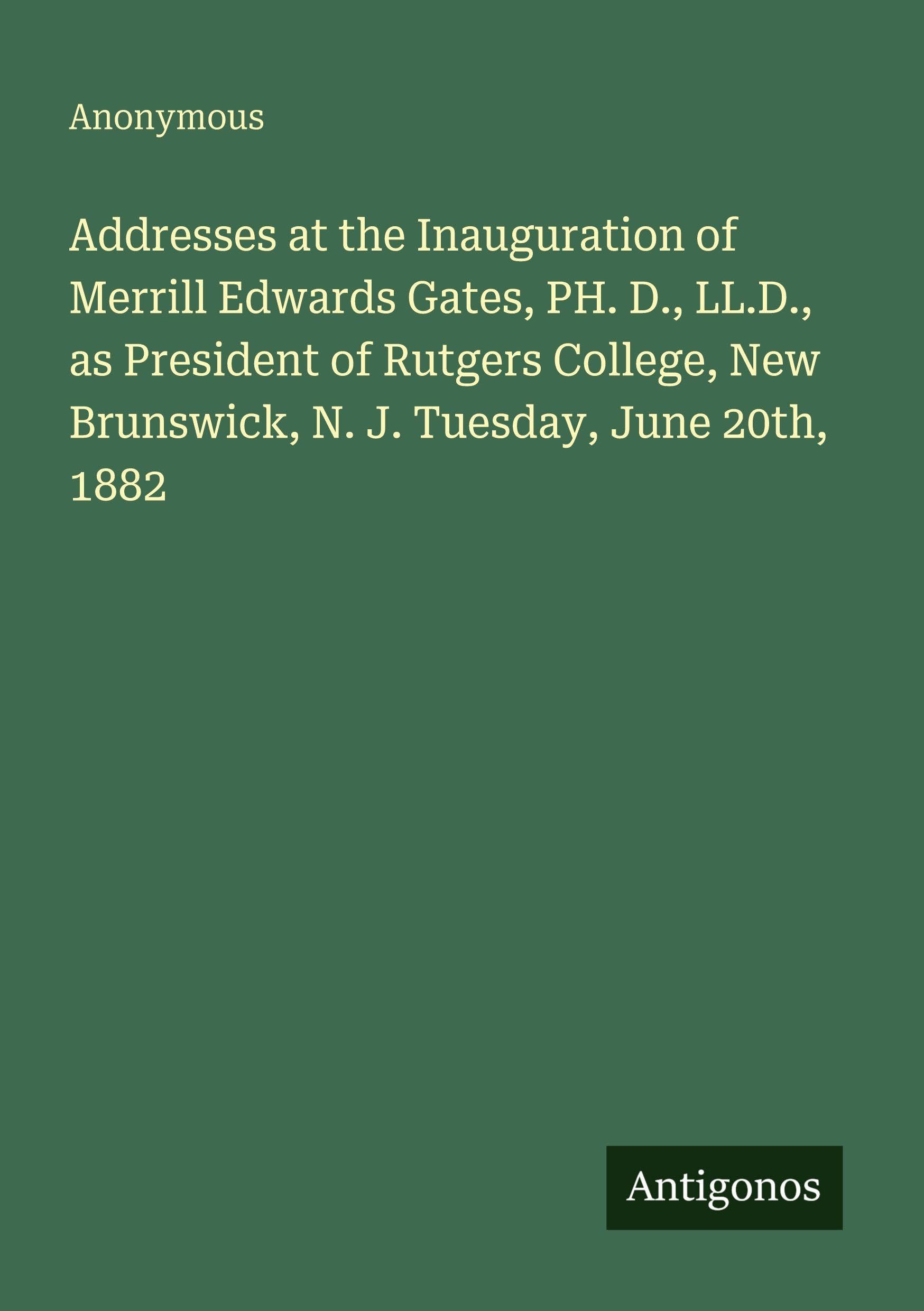 Addresses at the Inauguration of Merrill Edwards Gates, PH. D., LL.D., as President of Rutgers College, New Brunswick, N. J. Tuesday, June 20th, 1882 Classics