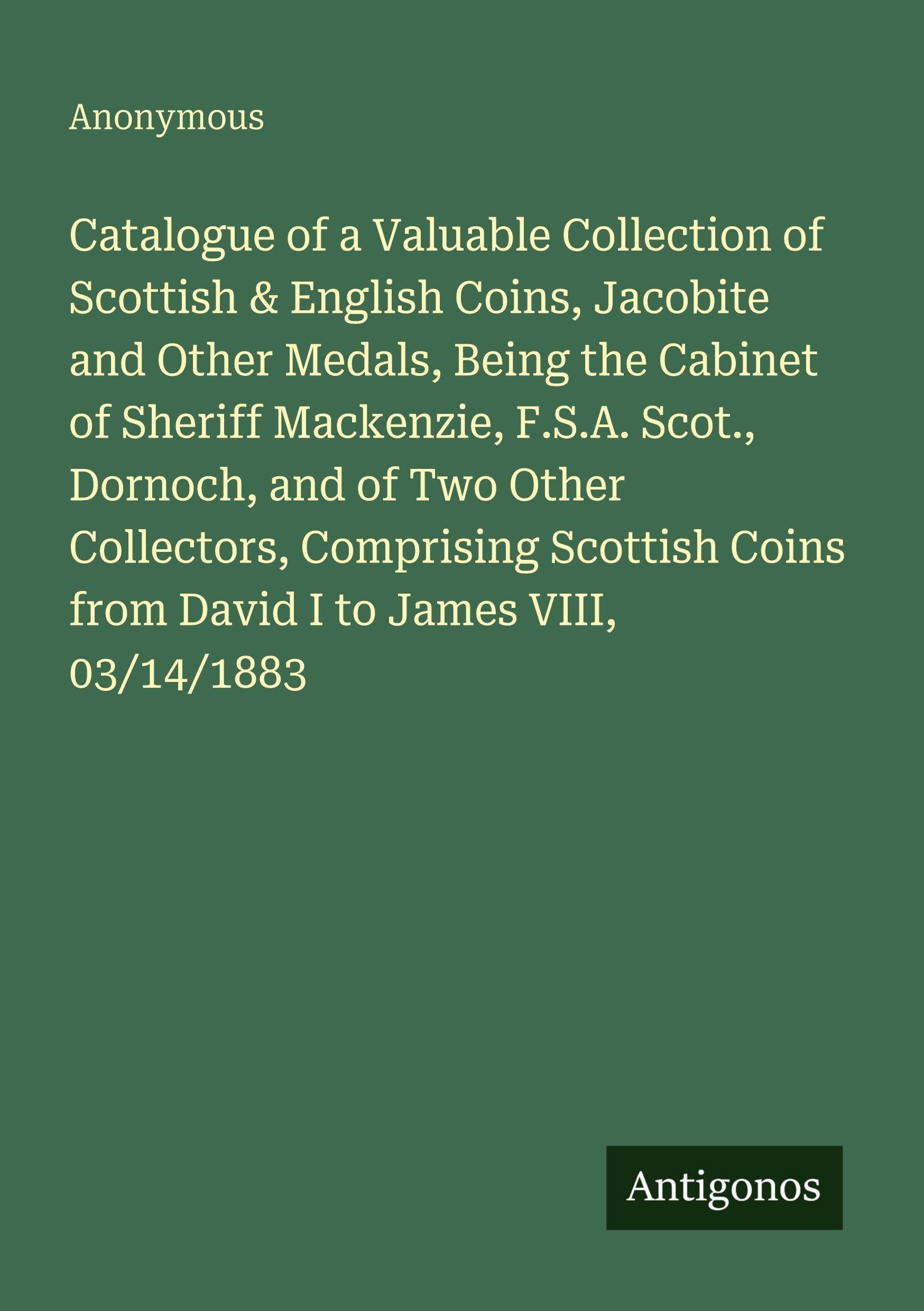 Catalogue of a Valuable Collection of Scottish & English Coins, Jacobite and Other Medals, Being the Cabinet of Sheriff Mackenzie, F.S.A. Scot., Dornoch, and of Two Other Collectors, Comprising Scottish Coins from David I to James VIII, 03/14/1883 Classics