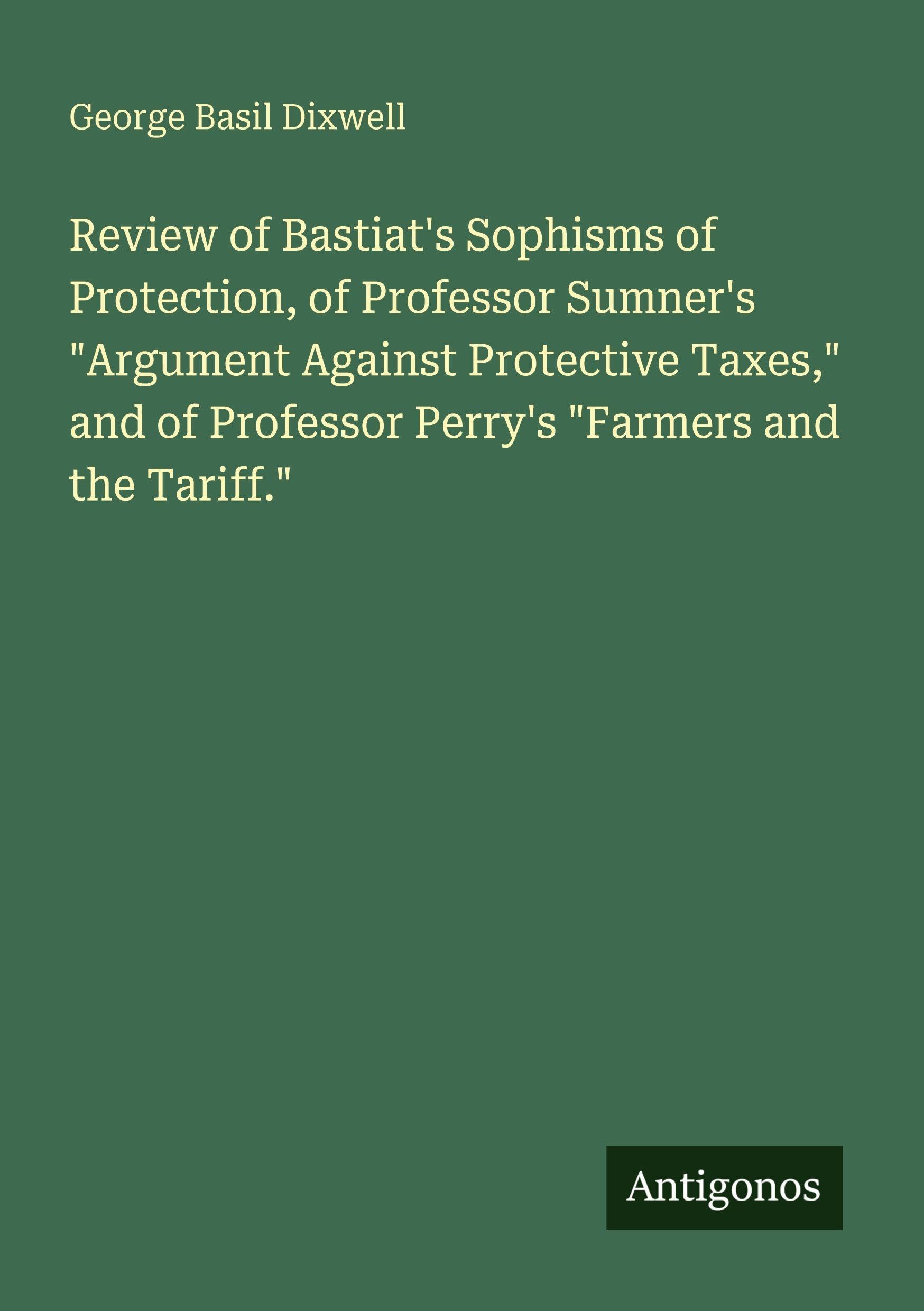 Review of Bastiat's Sophisms of Protection, of Professor Sumner's "Argument Against Protective Taxes," and of Professor Perry's "Farmers and the Tariff." Classics