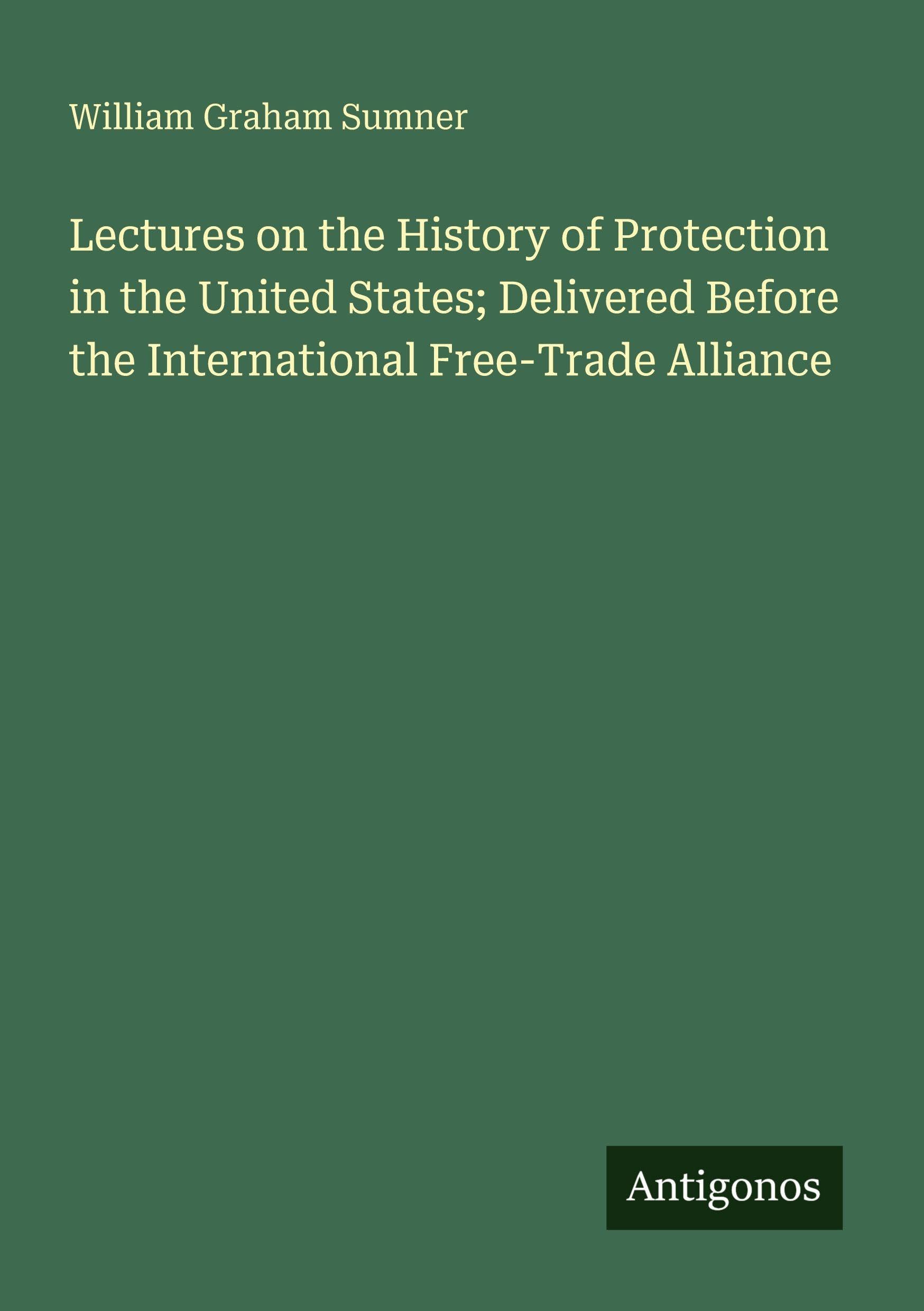 Lectures on the History of Protection in the United States; Delivered Before the International Free-Trade Alliance Classics