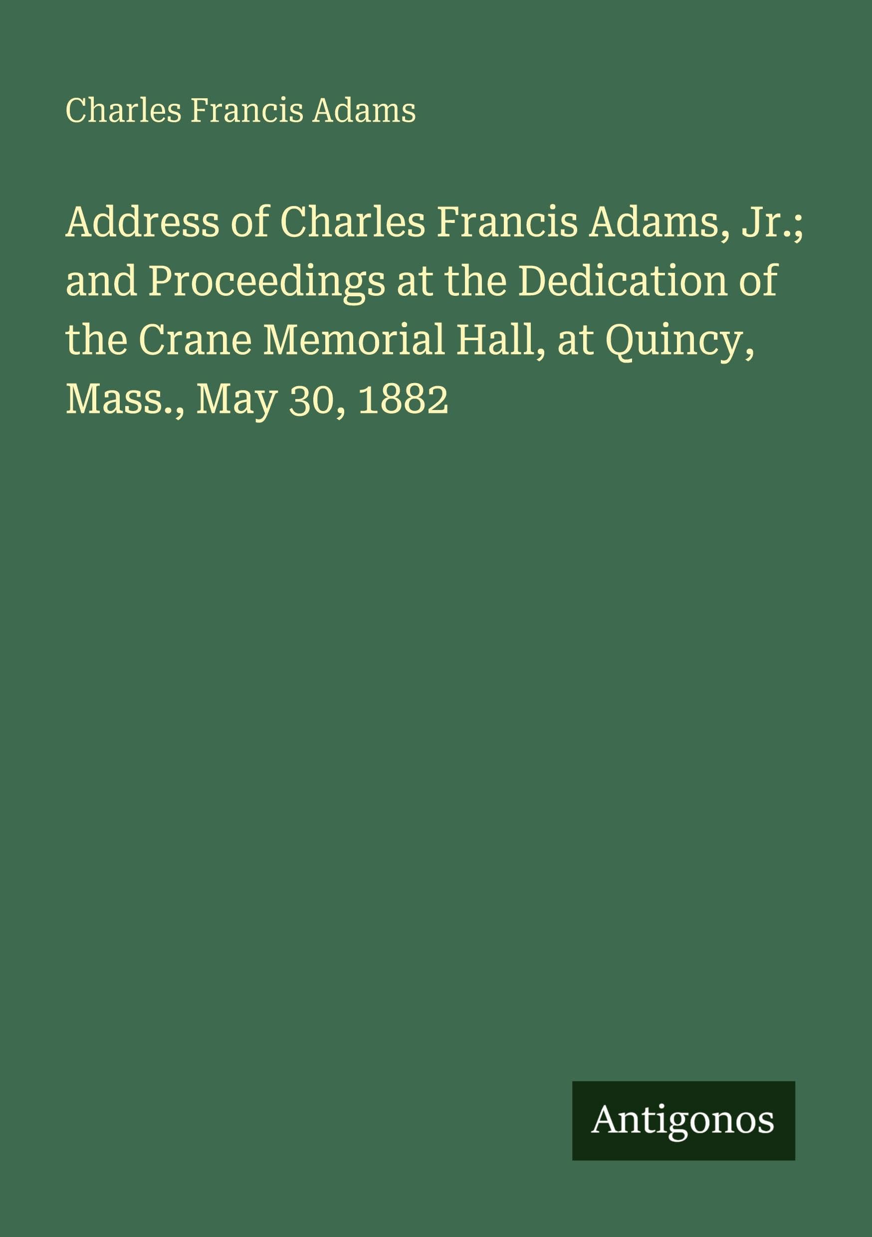 Address of Charles Francis Adams, Jr.; and Proceedings at the Dedication of the Crane Memorial Hall, at Quincy, Mass., May 30, 1882 Classics