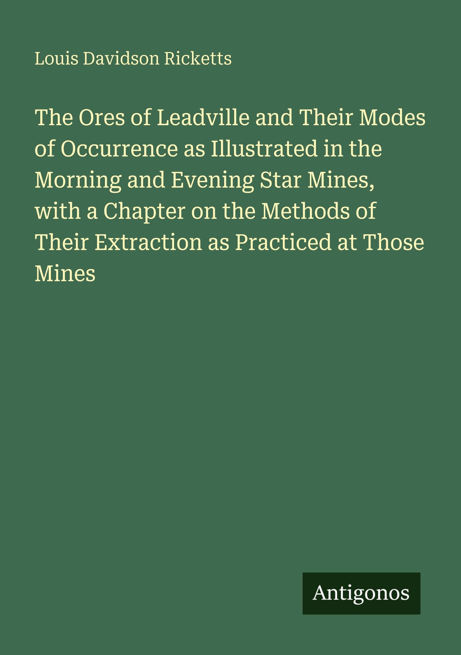 The Ores of Leadville and Their Modes of Occurrence as Illustrated in the Morning and Evening Star Mines, with a Chapter on the Methods of Their Extraction as Practiced at Those Mines Classics