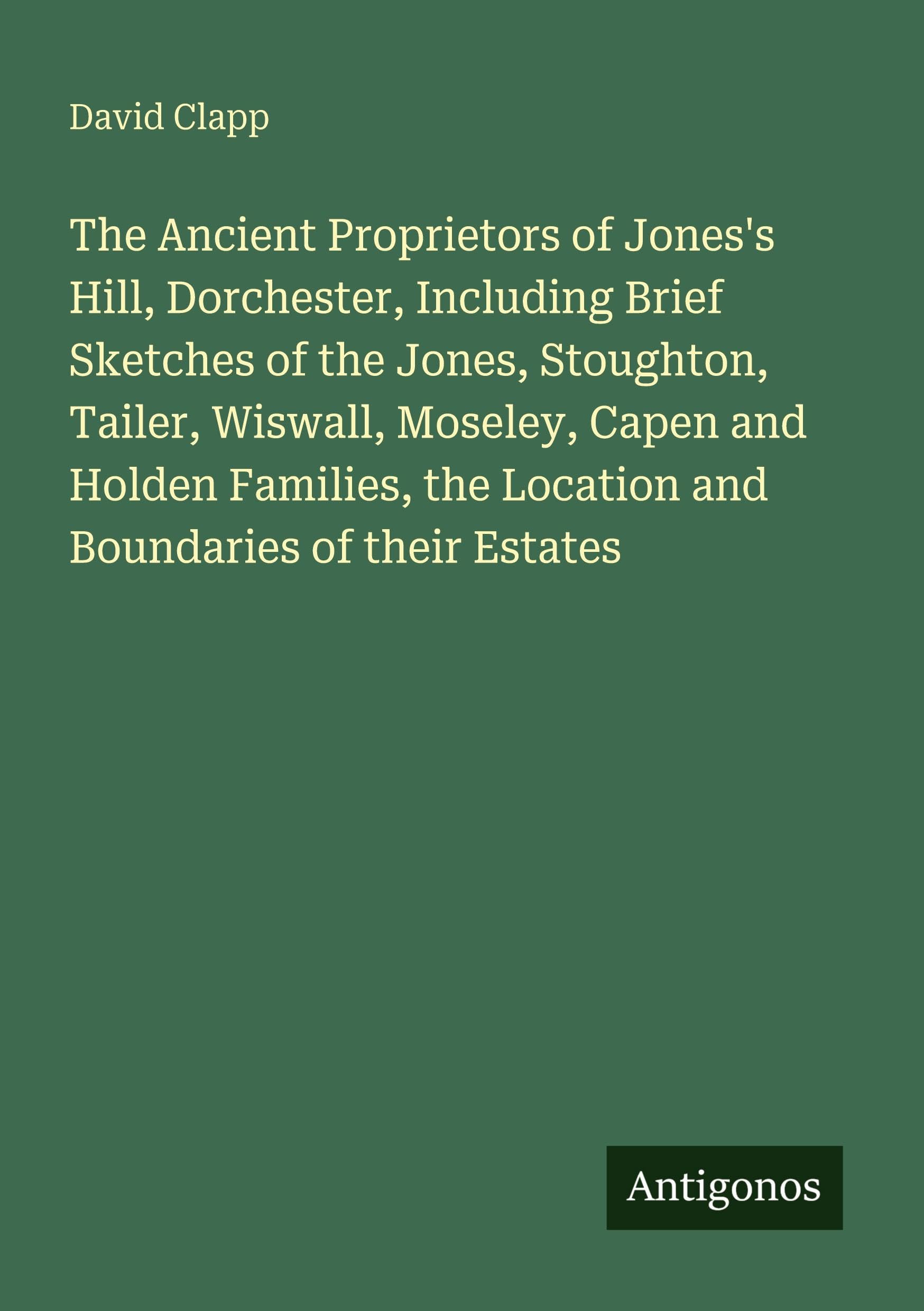 The Ancient Proprietors of Jones's Hill, Dorchester, Including Brief Sketches of the Jones, Stoughton, Tailer, Wiswall, Moseley, Capen and Holden Families, the Location and Boundaries of their Estates Classics