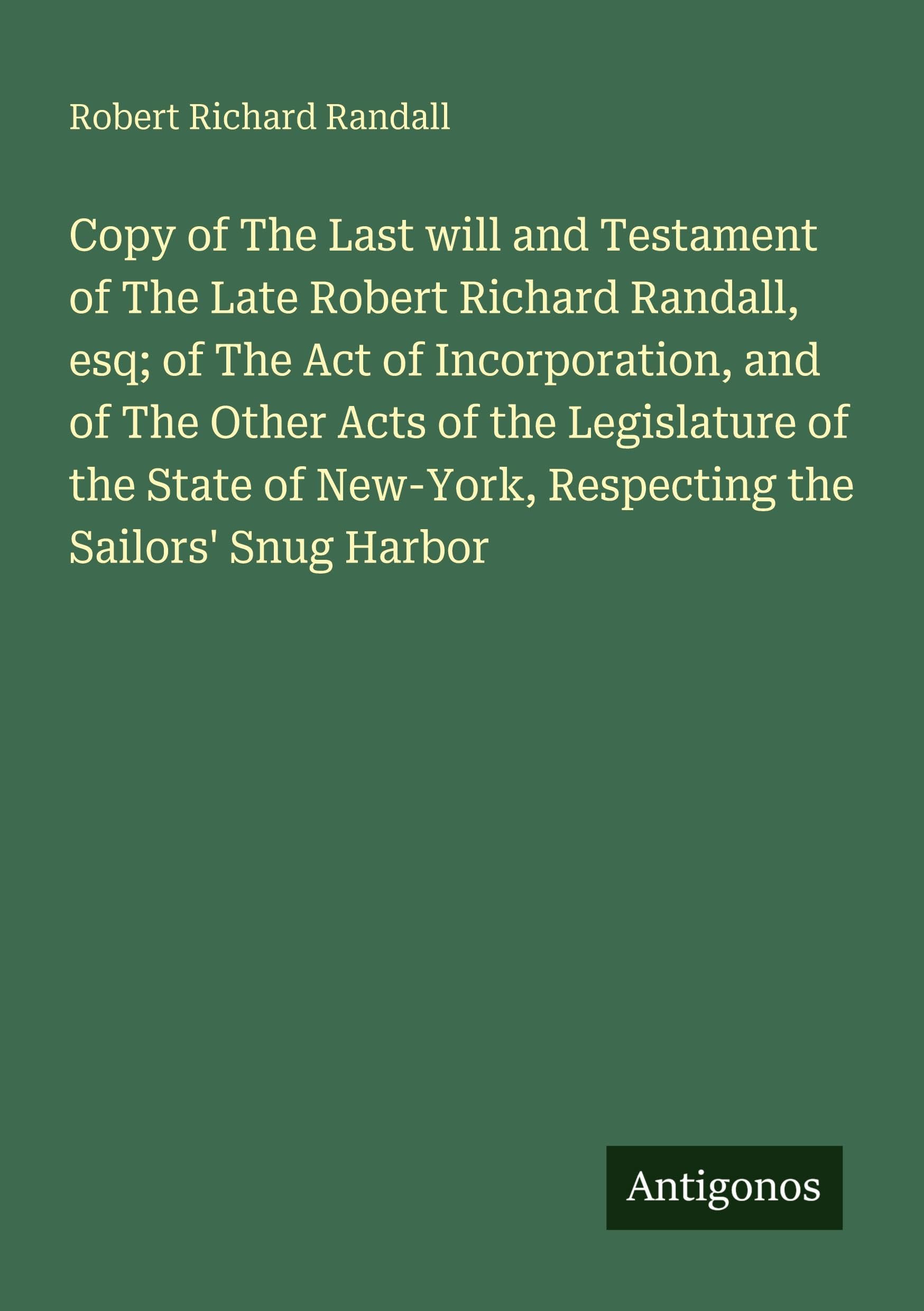 Copy of The Last will and Testament of The Late Robert Richard Randall, esq; of The Act of Incorporation, and of The Other Acts of the Legislature of the State of New-York, Respecting the Sailors' Snug Harbor Classics