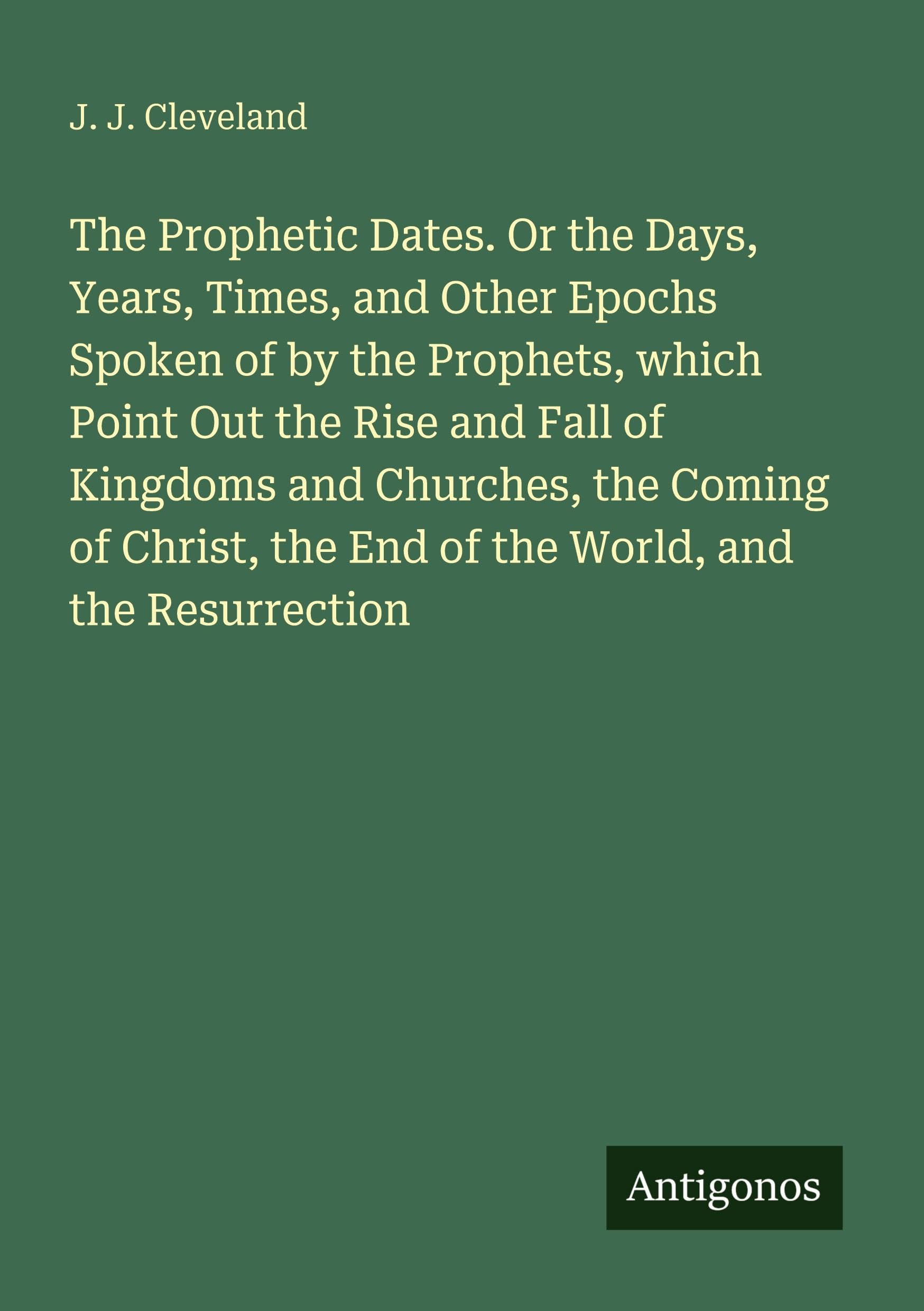 The Prophetic Dates. Or the Days, Years, Times, and Other Epochs Spoken of by the Prophets, which Point Out the Rise and Fall of Kingdoms and Churches, the Coming of Christ, the End of the World, and the Resurrection Classics