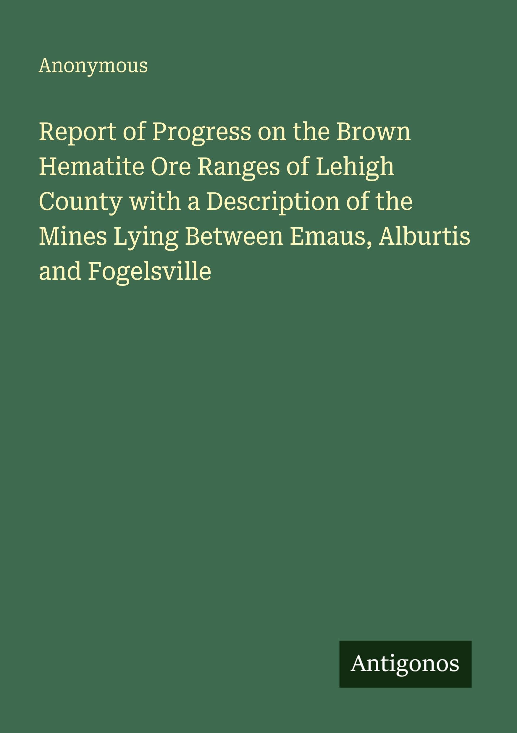 Report of Progress on the Brown Hematite Ore Ranges of Lehigh County with a Description of the Mines Lying Between Emaus, Alburtis and Fogelsville Classics