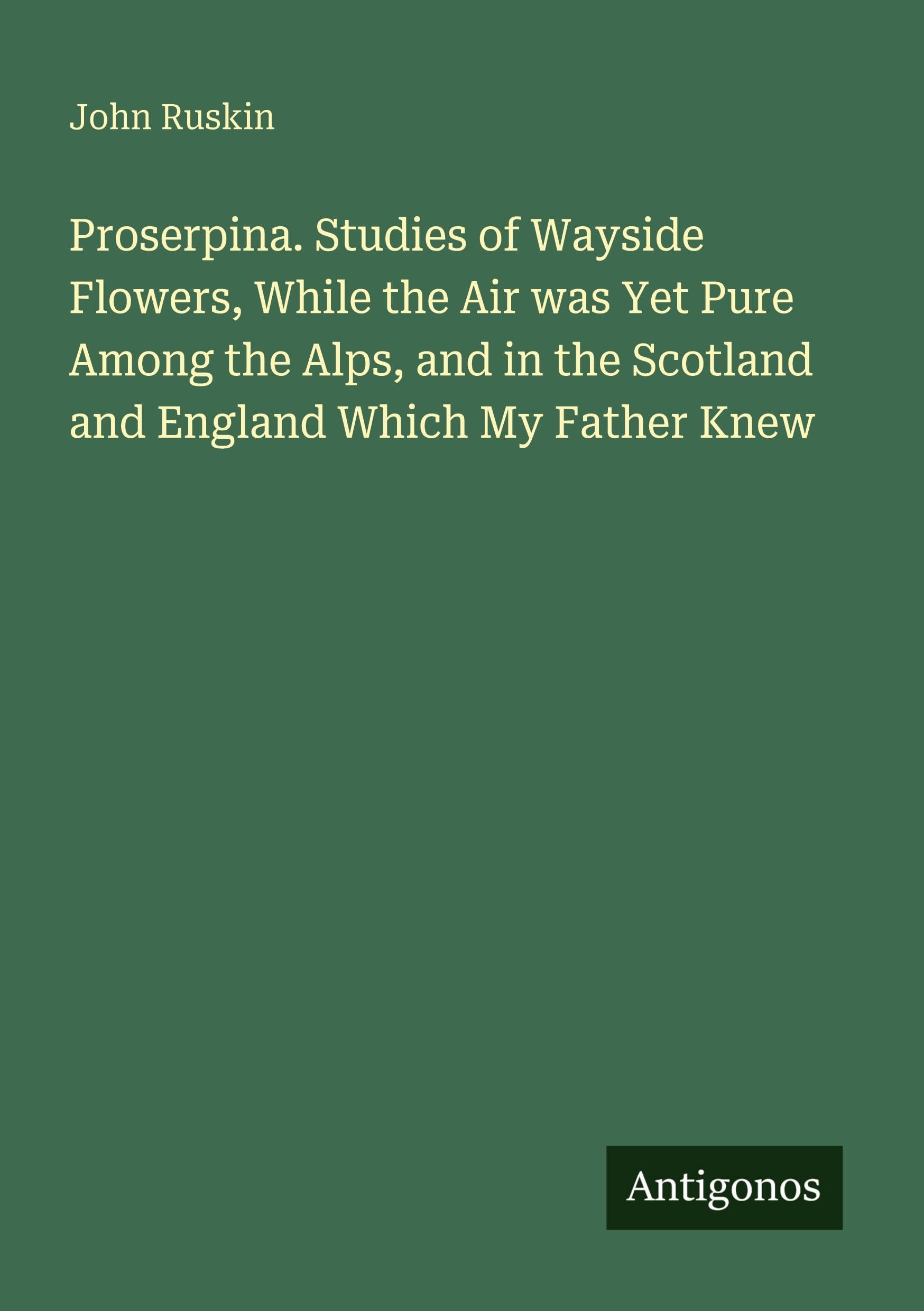 Proserpina. Studies of Wayside Flowers, While the Air was Yet Pure Among the Alps, and in the Scotland and England Which My Father Knew Classics