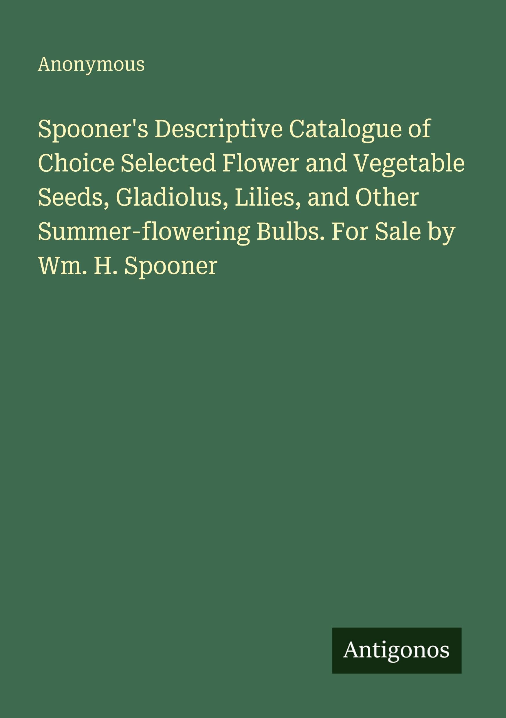 Spooner's Descriptive Catalogue of Choice Selected Flower and Vegetable Seeds, Gladiolus, Lilies, and Other Summer-flowering Bulbs. For Sale by Wm. H. Spooner Classics