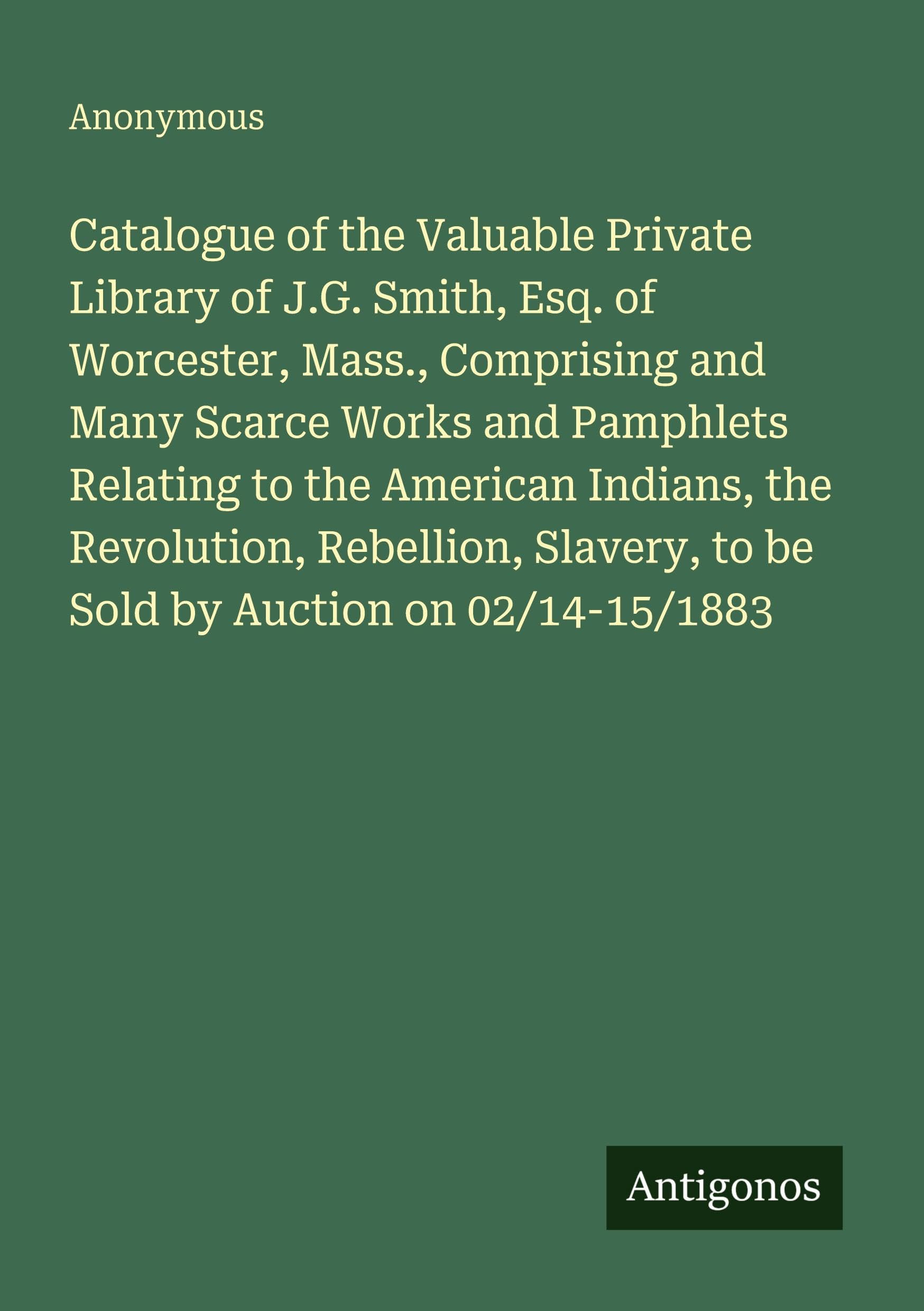 Catalogue of the Valuable Private Library of J.G. Smith, Esq. of Worcester, Mass., Comprising and Many Scarce Works and Pamphlets Relating to the American Indians, the Revolution, Rebellion, Slavery, to be Sold by Auction on 02/14-15/1883 Classics
