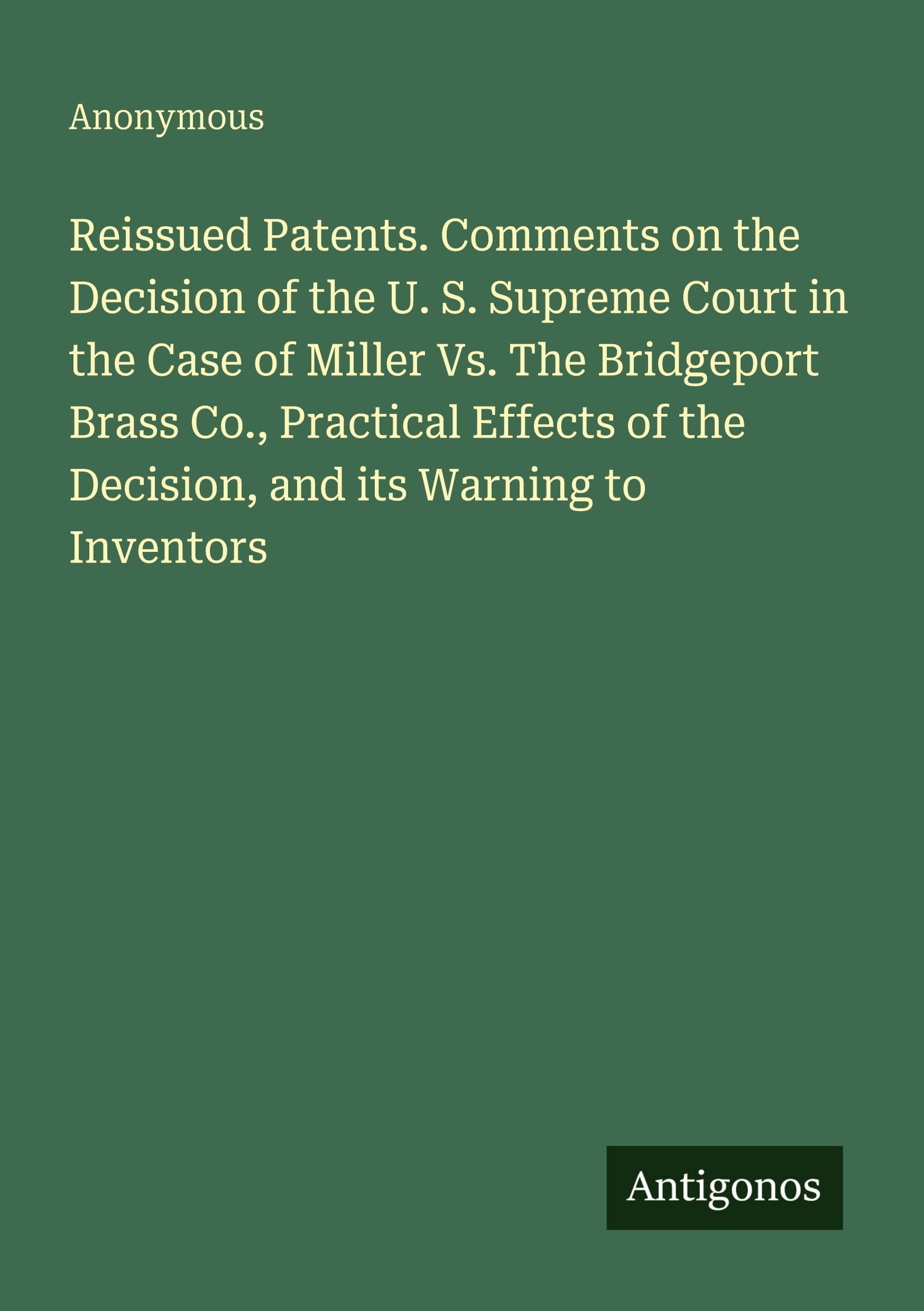 Reissued Patents. Comments on the Decision of the U. S. Supreme Court in the Case of Miller Vs. The Bridgeport Brass Co., Practical Effects of the Decision, and its Warning to Inventors Classics