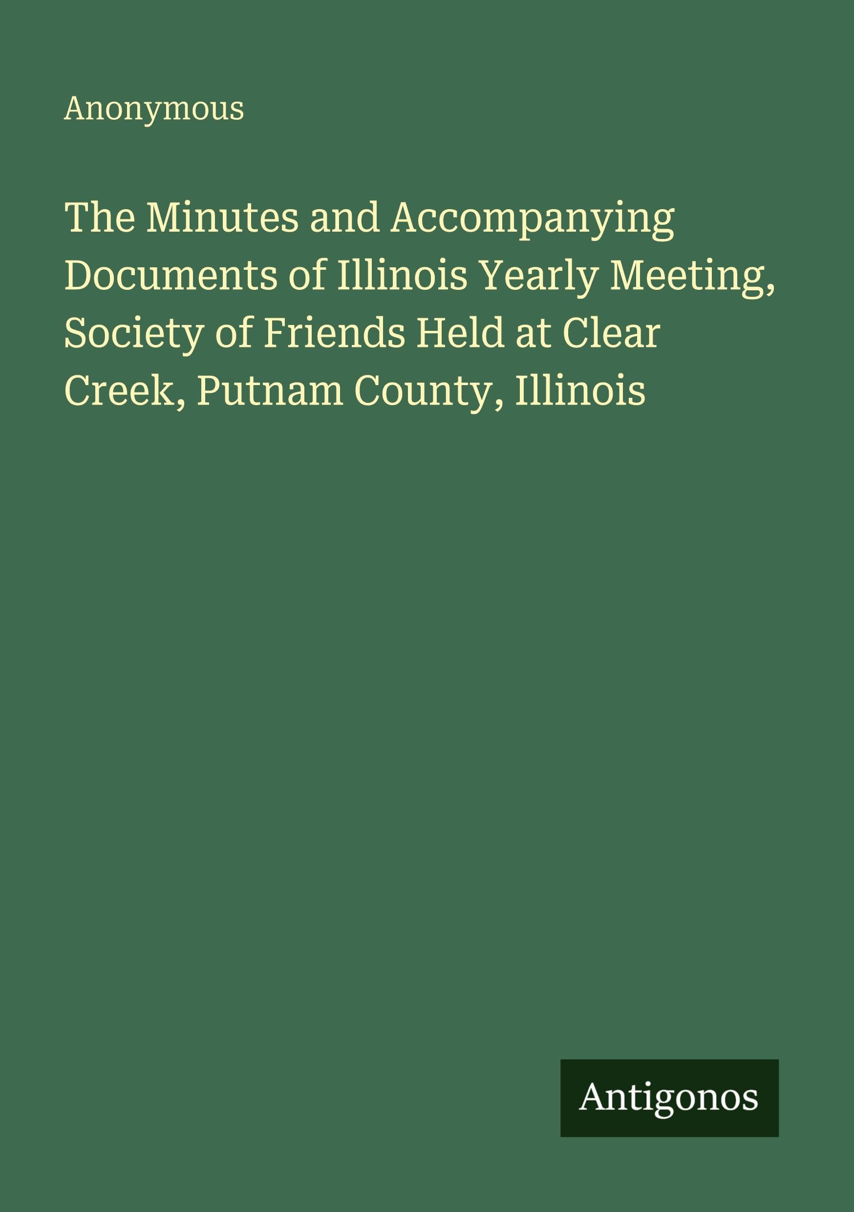 The Minutes and Accompanying Documents of Illinois Yearly Meeting, Society of Friends Held at Clear Creek, Putnam County, Illinois Classics